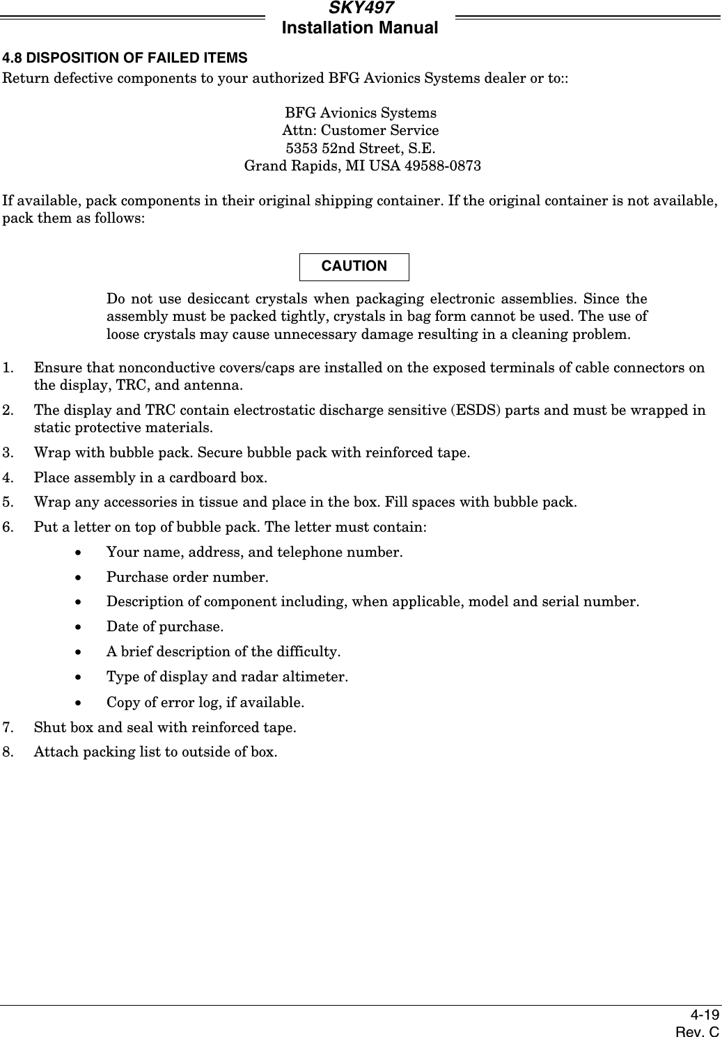 SKY497Installation Manual4-19Rev. C4.8 DISPOSITION OF FAILED ITEMSReturn defective components to your authorized BFG Avionics Systems dealer or to::BFG Avionics SystemsAttn: Customer Service5353 52nd Street, S.E. Grand Rapids, MI USA 49588-0873If available, pack components in their original shipping container. If the original container is not available,pack them as follows:CAUTIONDo not use desiccant crystals when packaging electronic assemblies. Since theassembly must be packed tightly, crystals in bag form cannot be used. The use ofloose crystals may cause unnecessary damage resulting in a cleaning problem.1. Ensure that nonconductive covers/caps are installed on the exposed terminals of cable connectors onthe display, TRC, and antenna.2. The display and TRC contain electrostatic discharge sensitive (ESDS) parts and must be wrapped instatic protective materials.3. Wrap with bubble pack. Secure bubble pack with reinforced tape.4. Place assembly in a cardboard box.5. Wrap any accessories in tissue and place in the box. Fill spaces with bubble pack.6. Put a letter on top of bubble pack. The letter must contain:•Your name, address, and telephone number.•Purchase order number.•Description of component including, when applicable, model and serial number.•Date of purchase.•A brief description of the difficulty.• Type of display and radar altimeter.• Copy of error log, if available.7. Shut box and seal with reinforced tape.8. Attach packing list to outside of box.