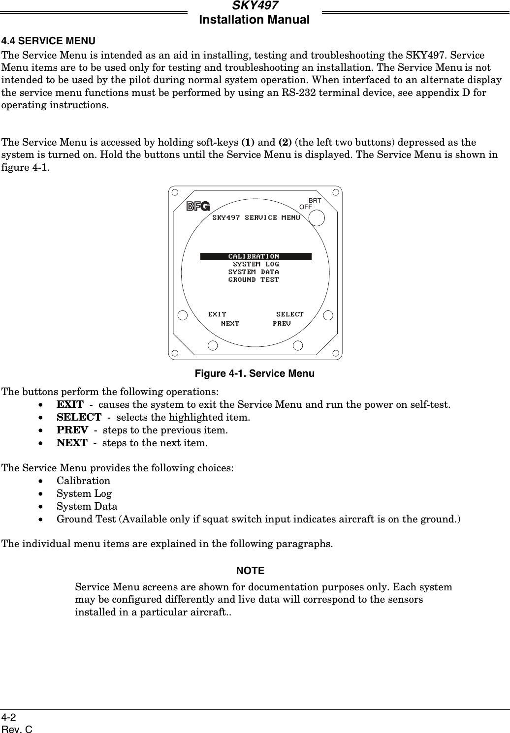 SKY497Installation Manual4-2Rev. C4.4 SERVICE MENUThe Service Menu is intended as an aid in installing, testing and troubleshooting the SKY497. ServiceMenu items are to be used only for testing and troubleshooting an installation. The Service Menu is notintended to be used by the pilot during normal system operation. When interfaced to an alternate displaythe service menu functions must be performed by using an RS-232 terminal device, see appendix D foroperating instructions.The Service Menu is accessed by holding soft-keys (1) and (2) (the left two buttons) depressed as thesystem is turned on. Hold the buttons until the Service Menu is displayed. The Service Menu is shown infigure 4-1.Figure 4-1. Service MenuThe buttons perform the following operations:• EXIT  -  causes the system to exit the Service Menu and run the power on self-test.• SELECT  -  selects the highlighted item.• PREV  -  steps to the previous item.• NEXT  -  steps to the next item.The Service Menu provides the following choices:• Calibration• System Log• System Data• Ground Test (Available only if squat switch input indicates aircraft is on the ground.)The individual menu items are explained in the following paragraphs.NOTEService Menu screens are shown for documentation purposes only. Each systemmay be configured differently and live data will correspond to the sensorsinstalled in a particular aircraft..