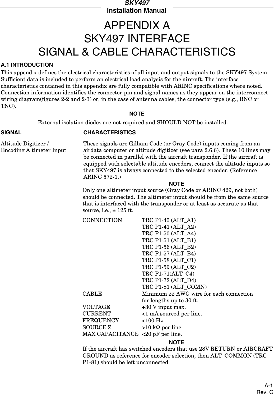 SKY497Installation ManualA-1Rev. CAPPENDIX ASKY497 INTERFACESIGNAL &amp; CABLE CHARACTERISTICSA.1 INTRODUCTIONThis appendix defines the electrical characteristics of all input and output signals to the SKY497 System.Sufficient data is included to perform an electrical load analysis for the aircraft. The interfacecharacteristics contained in this appendix are fully compatible with ARINC specifications where noted.Connection information identifies the connector-pin and signal names as they appear on the interconnectwiring diagram(figures 2-2 and 2-3) or, in the case of antenna cables, the connector type (e.g., BNC orTNC).NOTEExternal isolation diodes are not required and SHOULD NOT be installed.SIGNAL CHARACTERISTICSAltitude Digitizer / These signals are Gilham Code (or Gray Code) inputs coming from anEncoding Altimeter Input  airdata computer or altitude digitizer (see para 2.6.6). These 10 lines maybe connected in parallel with the aircraft transponder. If the aircraft isequipped with selectable altitude encoders, connect the altitude inputs sothat SKY497 is always connected to the selected encoder. (ReferenceARINC 572-1.)NOTEOnly one altimeter input source (Gray Code or ARINC 429, not both)should be connected. The altimeter input should be from the same sourcethat is interfaced with the transponder or at least as accurate as thatsource, i.e., ± 125 ft.CONNECTION TRC P1-40 (ALT_A1)TRC P1-41 (ALT_A2)TRC P1-50 (ALT_A4)TRC P1-51 (ALT_B1)TRC P1-56 (ALT_B2)TRC P1-57 (ALT_B4)TRC P1-58 (ALT_C1)TRC P1-59 (ALT_C2)TRC P1-71(ALT_C4)TRC P1-72 (ALT_D4)TRC P1-81 (ALT_COMN)CABLE Minimum 22 AWG wire for each connectionfor lengths up to 30 ft.VOLTAGE +30 V input max.CURRENT &lt;1 mA sourced per line.FREQUENCY &lt;100 HzSOURCE Z &gt;10 kΩ per line.MAX CAPACITANCE &lt;20 pF per line.NOTEIf the aircraft has switched encoders that use 28V RETURN or AIRCRAFTGROUND as reference for encoder selection, then ALT_COMMON (TRCP1-81) should be left unconnected.