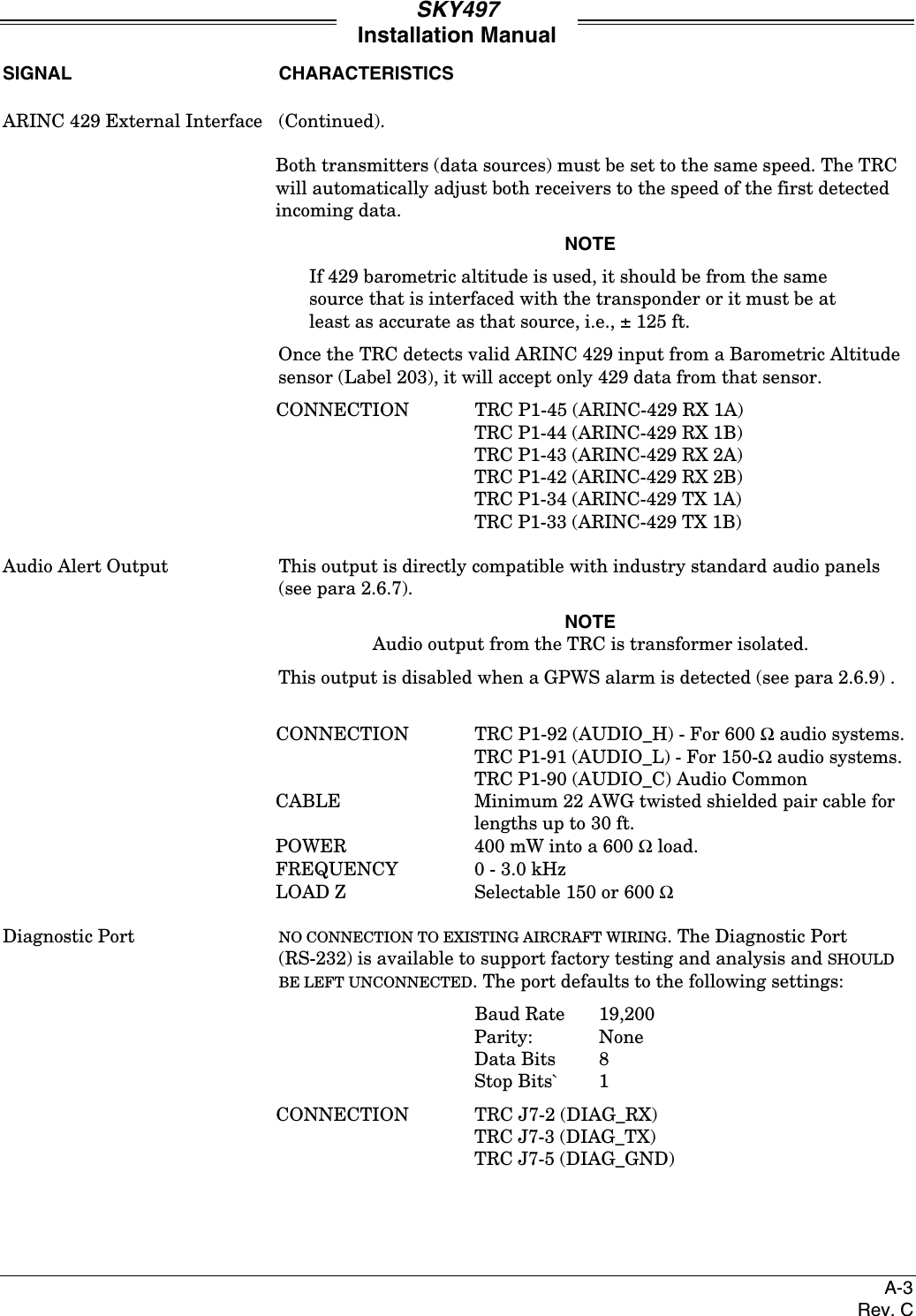 SKY497Installation ManualA-3Rev. CSIGNAL CHARACTERISTICSARINC 429 External Interface (Continued).Both transmitters (data sources) must be set to the same speed. The TRCwill automatically adjust both receivers to the speed of the first detectedincoming data.NOTEIf 429 barometric altitude is used, it should be from the samesource that is interfaced with the transponder or it must be atleast as accurate as that source, i.e., ± 125 ft.Once the TRC detects valid ARINC 429 input from a Barometric Altitudesensor (Label 203), it will accept only 429 data from that sensor.CONNECTION TRC P1-45 (ARINC-429 RX 1A)TRC P1-44 (ARINC-429 RX 1B)TRC P1-43 (ARINC-429 RX 2A)TRC P1-42 (ARINC-429 RX 2B)TRC P1-34 (ARINC-429 TX 1A)TRC P1-33 (ARINC-429 TX 1B)Audio Alert Output This output is directly compatible with industry standard audio panels(see para 2.6.7).NOTEAudio output from the TRC is transformer isolated.This output is disabled when a GPWS alarm is detected (see para 2.6.9) .CONNECTION TRC P1-92 (AUDIO_H) - For 600 Ω audio systems.TRC P1-91 (AUDIO_L) - For 150-Ω audio systems.TRC P1-90 (AUDIO_C) Audio CommonCABLE Minimum 22 AWG twisted shielded pair cable forlengths up to 30 ft.POWER 400 mW into a 600 Ω load.FREQUENCY 0 - 3.0 kHzLOAD Z Selectable 150 or 600 ΩDiagnostic Port NO CONNECTION TO EXISTING AIRCRAFT WIRING. The Diagnostic Port(RS-232) is available to support factory testing and analysis and SHOULDBE LEFT UNCONNECTED. The port defaults to the following settings:Baud Rate 19,200Parity: NoneData Bits 8Stop Bits` 1CONNECTION TRC J7-2 (DIAG_RX)TRC J7-3 (DIAG_TX)TRC J7-5 (DIAG_GND)