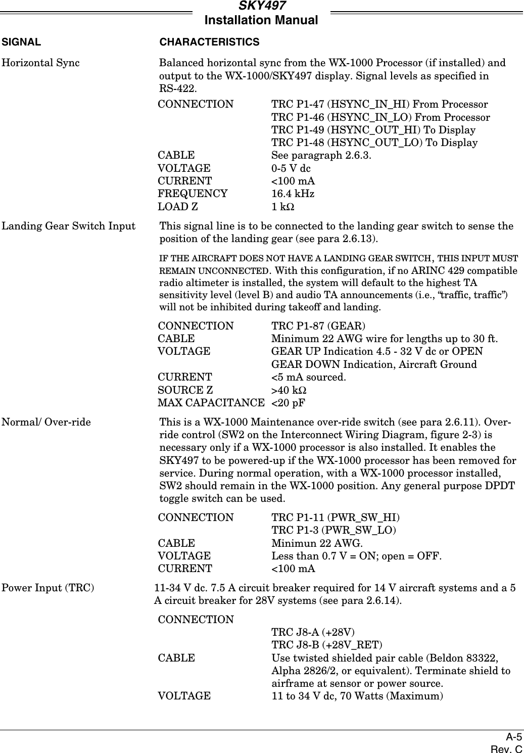 SKY497Installation ManualA-5Rev. CSIGNAL CHARACTERISTICSHorizontal Sync Balanced horizontal sync from the WX-1000 Processor (if installed) andoutput to the WX-1000/SKY497 display. Signal levels as specified inRS-422.CONNECTION TRC P1-47 (HSYNC_IN_HI) From ProcessorTRC P1-46 (HSYNC_IN_LO) From ProcessorTRC P1-49 (HSYNC_OUT_HI) To DisplayTRC P1-48 (HSYNC_OUT_LO) To DisplayCABLE See paragraph 2.6.3.VOLTAGE 0-5 V dcCURRENT &lt;100 mAFREQUENCY 16.4 kHzLOAD Z 1 kΩLanding Gear Switch Input This signal line is to be connected to the landing gear switch to sense theposition of the landing gear (see para 2.6.13).IF THE AIRCRAFT DOES NOT HAVE A LANDING GEAR SWITCH, THIS INPUT MUSTREMAIN UNCONNECTED. With this configuration, if no ARINC 429 compatibleradio altimeter is installed, the system will default to the highest TAsensitivity level (level B) and audio TA announcements (i.e., “traffic, traffic”)will not be inhibited during takeoff and landing.CONNECTION TRC P1-87 (GEAR)CABLE Minimum 22 AWG wire for lengths up to 30 ft.VOLTAGE GEAR UP Indication 4.5 - 32 V dc or OPENGEAR DOWN Indication, Aircraft GroundCURRENT &lt;5 mA sourced.SOURCE Z &gt;40 kΩMAX CAPACITANCE &lt;20 pFNormal/ Over-ride This is a WX-1000 Maintenance over-ride switch (see para 2.6.11). Over-ride control (SW2 on the Interconnect Wiring Diagram, figure 2-3) isnecessary only if a WX-1000 processor is also installed. It enables theSKY497 to be powered-up if the WX-1000 processor has been removed forservice. During normal operation, with a WX-1000 processor installed,SW2 should remain in the WX-1000 position. Any general purpose DPDTtoggle switch can be used.CONNECTION TRC P1-11 (PWR_SW_HI)TRC P1-3 (PWR_SW_LO)CABLE Minimun 22 AWG.VOLTAGE Less than 0.7 V = ON; open = OFF.CURRENT &lt;100 mAPower Input (TRC) 11-34 V dc. 7.5 A circuit breaker required for 14 V aircraft systems and a 5A circuit breaker for 28V systems (see para 2.6.14).CONNECTIONTRC J8-A (+28V)TRC J8-B (+28V_RET)CABLE  Use twisted shielded pair cable (Beldon 83322,Alpha 2826/2, or equivalent). Terminate shield toairframe at sensor or power source.VOLTAGE 11 to 34 V dc, 70 Watts (Maximum)
