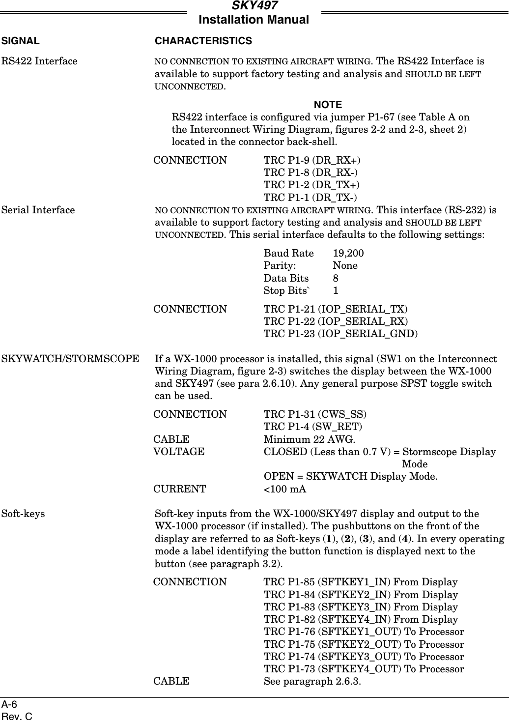 SKY497Installation ManualA-6Rev. CSIGNAL CHARACTERISTICSRS422 Interface NO CONNECTION TO EXISTING AIRCRAFT WIRING. The RS422 Interface isavailable to support factory testing and analysis and SHOULD BE LEFTUNCONNECTED.NOTERS422 interface is configured via jumper P1-67 (see Table A onthe Interconnect Wiring Diagram, figures 2-2 and 2-3, sheet 2)located in the connector back-shell.CONNECTION TRC P1-9 (DR_RX+)TRC P1-8 (DR_RX-)TRC P1-2 (DR_TX+)TRC P1-1 (DR_TX-)Serial Interface NO CONNECTION TO EXISTING AIRCRAFT WIRING. This interface (RS-232) isavailable to support factory testing and analysis and SHOULD BE LEFTUNCONNECTED. This serial interface defaults to the following settings:Baud Rate 19,200Parity: NoneData Bits 8Stop Bits` 1CONNECTION TRC P1-21 (IOP_SERIAL_TX)TRC P1-22 (IOP_SERIAL_RX)TRC P1-23 (IOP_SERIAL_GND)SKYWATCH/STORMSCOPE If a WX-1000 processor is installed, this signal (SW1 on the InterconnectWiring Diagram, figure 2-3) switches the display between the WX-1000and SKY497 (see para 2.6.10). Any general purpose SPST toggle switchcan be used.CONNECTION TRC P1-31 (CWS_SS)TRC P1-4 (SW_RET)CABLE Minimum 22 AWG.VOLTAGE CLOSED (Less than 0.7 V) = Stormscope DisplayModeOPEN = SKYWATCH Display Mode.CURRENT &lt;100 mASoft-keys Soft-key inputs from the WX-1000/SKY497 display and output to theWX-1000 processor (if installed). The pushbuttons on the front of thedisplay are referred to as Soft-keys (1), (2), (3), and (4). In every operatingmode a label identifying the button function is displayed next to thebutton (see paragraph 3.2).CONNECTION TRC P1-85 (SFTKEY1_IN) From DisplayTRC P1-84 (SFTKEY2_IN) From DisplayTRC P1-83 (SFTKEY3_IN) From DisplayTRC P1-82 (SFTKEY4_IN) From DisplayTRC P1-76 (SFTKEY1_OUT) To ProcessorTRC P1-75 (SFTKEY2_OUT) To ProcessorTRC P1-74 (SFTKEY3_OUT) To ProcessorTRC P1-73 (SFTKEY4_OUT) To ProcessorCABLE See paragraph 2.6.3.