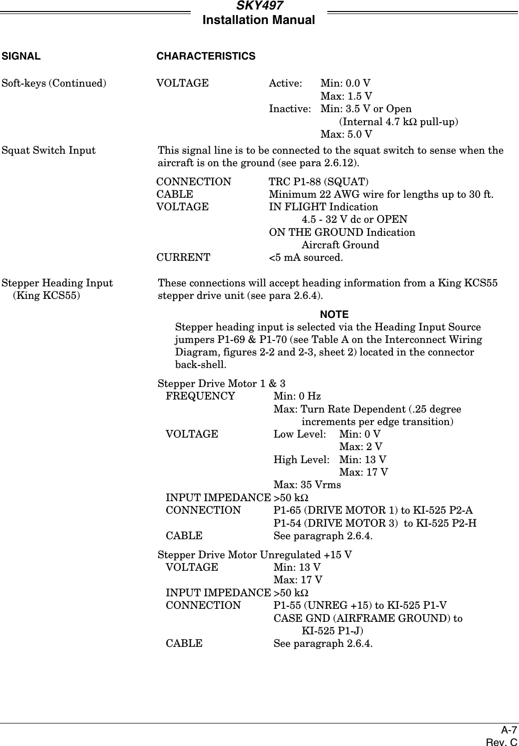 SKY497Installation ManualA-7Rev. CSIGNAL CHARACTERISTICSSoft-keys (Continued) VOLTAGE Active: Min: 0.0 VMax: 1.5 VInactive: Min: 3.5 V or Open(Internal 4.7 kΩ pull-up)Max: 5.0 VSquat Switch Input This signal line is to be connected to the squat switch to sense when theaircraft is on the ground (see para 2.6.12).CONNECTION TRC P1-88 (SQUAT)CABLE Minimum 22 AWG wire for lengths up to 30 ft.VOLTAGE IN FLIGHT Indication4.5 - 32 V dc or OPENON THE GROUND IndicationAircraft GroundCURRENT &lt;5 mA sourced.Stepper Heading Input These connections will accept heading information from a King KCS55    (King KCS55) stepper drive unit (see para 2.6.4).NOTEStepper heading input is selected via the Heading Input Sourcejumpers P1-69 &amp; P1-70 (see Table A on the Interconnect WiringDiagram, figures 2-2 and 2-3, sheet 2) located in the connectorback-shell.Stepper Drive Motor 1 &amp; 3FREQUENCY Min: 0 HzMax: Turn Rate Dependent (.25 degreeincrements per edge transition)VOLTAGE Low Level: Min: 0 VMax: 2 VHigh Level: Min: 13 VMax: 17 VMax: 35 VrmsINPUT IMPEDANCE &gt;50 kΩCONNECTION P1-65 (DRIVE MOTOR 1) to KI-525 P2-AP1-54 (DRIVE MOTOR 3)  to KI-525 P2-HCABLE See paragraph 2.6.4.Stepper Drive Motor Unregulated +15 VVOLTAGE Min: 13 VMax: 17 VINPUT IMPEDANCE &gt;50 kΩCONNECTION P1-55 (UNREG +15) to KI-525 P1-VCASE GND (AIRFRAME GROUND) toKI-525 P1-J)CABLE See paragraph 2.6.4.