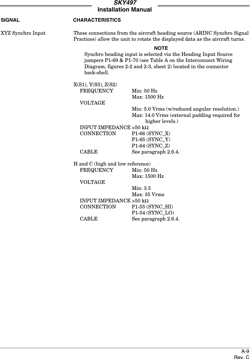 SKY497Installation ManualA-9Rev. CSIGNAL CHARACTERISTICSXYZ Synchro Input These connections from the aircraft heading source (ARINC Synchro SignalPractices) allow the unit to rotate the displayed data as the aircraft turns.NOTESynchro heading input is selected via the Heading Input Sourcejumpers P1-69 &amp; P1-70 (see Table A on the Interconnect WiringDiagram, figures 2-2 and 2-3, sheet 2) located in the connectorback-shell.X(S1), Y(S3), Z(S2)FREQUENCY Min: 50 HzMax: 1500 HzVOLTAGEMin: 5.0 Vrms (w/reduced angular resolution.)Max: 14.0 Vrms (external padding required forhigher levels.)INPUT IMPEDANCE &gt;50 kΩCONNECTION P1-66 (SYNC_X)P1-65 (SYNC_Y)P1-64 (SYNC_Z)CABLE See paragraph 2.6.4.H and C (high and low reference)FREQUENCY Min: 50 HzMax: 1500 HzVOLTAGEMin: 3.5Max: 35 VrmsINPUT IMPEDANCE &gt;50 kΩCONNECTION P1-55 (SYNC_HI)P1-54 (SYNC_LO)CABLE See paragraph 2.6.4.