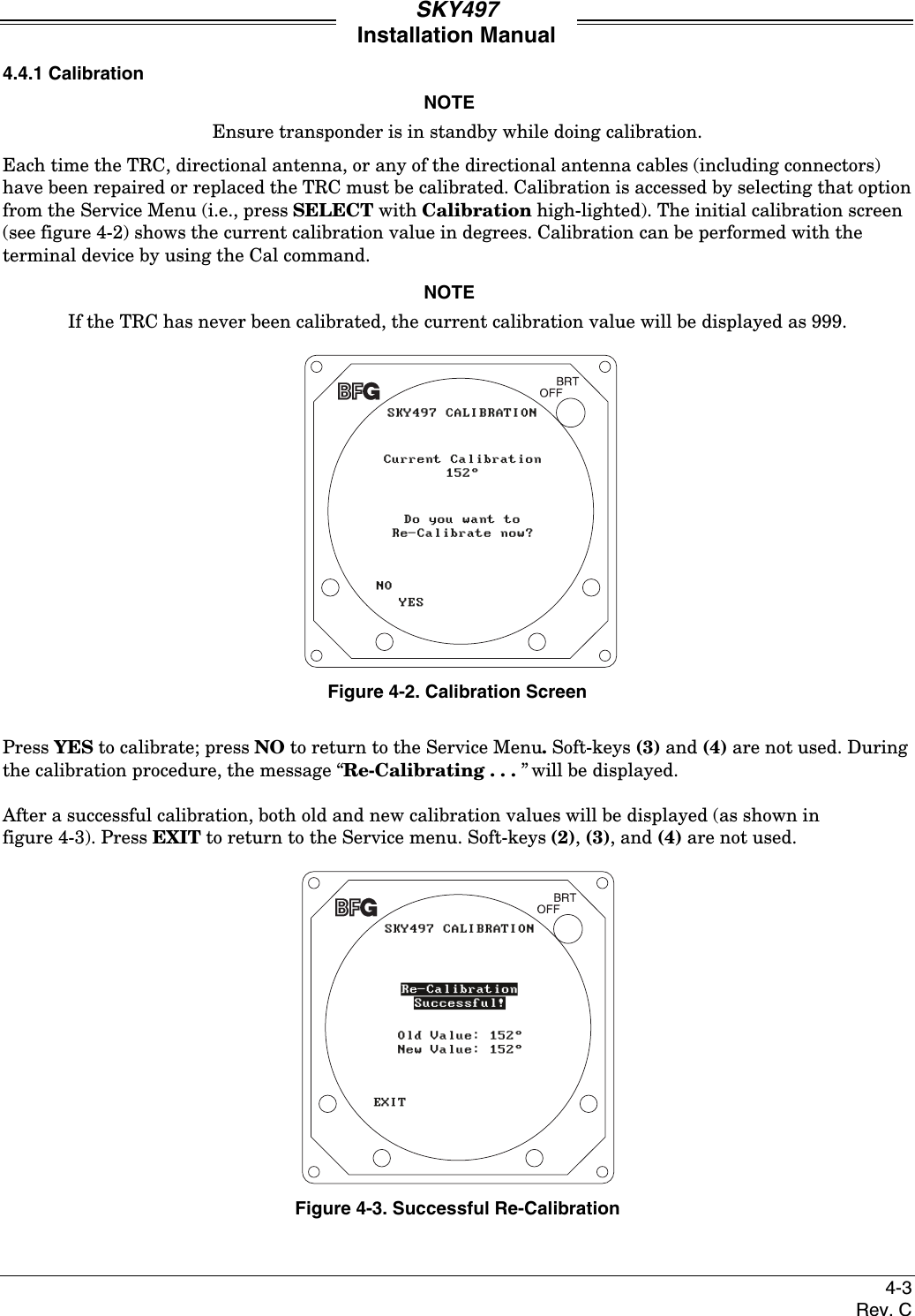 SKY497Installation Manual4-3Rev. C4.4.1 CalibrationNOTEEnsure transponder is in standby while doing calibration.Each time the TRC, directional antenna, or any of the directional antenna cables (including connectors)have been repaired or replaced the TRC must be calibrated. Calibration is accessed by selecting that optionfrom the Service Menu (i.e., press SELECT with Calibration high-lighted). The initial calibration screen(see figure 4-2) shows the current calibration value in degrees. Calibration can be performed with theterminal device by using the Cal command.NOTEIf the TRC has never been calibrated, the current calibration value will be displayed as 999. Figure 4-2. Calibration ScreenPress YES to calibrate; press NO to return to the Service Menu. Soft-keys (3) and (4) are not used. Duringthe calibration procedure, the message “Re-Calibrating . . . ” will be displayed.After a successful calibration, both old and new calibration values will be displayed (as shown infigure 4-3). Press EXIT to return to the Service menu. Soft-keys (2), (3), and (4) are not used.Figure 4-3. Successful Re-Calibration