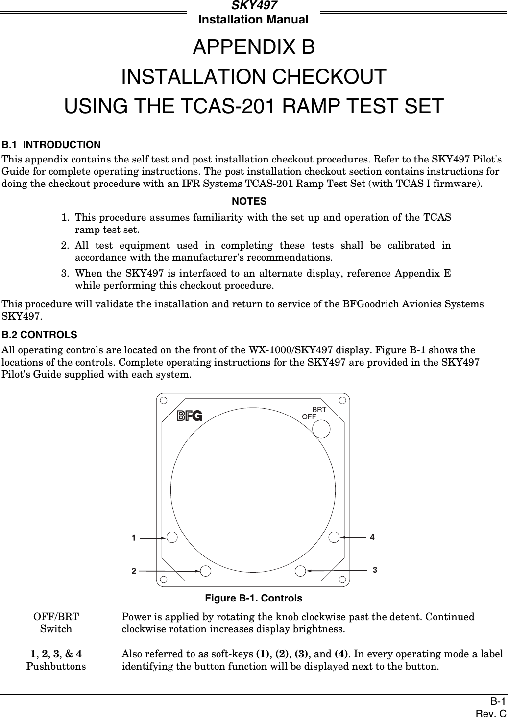 SKY497Installation ManualB-1Rev. CAPPENDIX BINSTALLATION CHECKOUTUSING THE TCAS-201 RAMP TEST SETB.1  INTRODUCTIONThis appendix contains the self test and post installation checkout procedures. Refer to the SKY497 Pilot&apos;sGuide for complete operating instructions. The post installation checkout section contains instructions fordoing the checkout procedure with an IFR Systems TCAS-201 Ramp Test Set (with TCAS I firmware).NOTES1. This procedure assumes familiarity with the set up and operation of the TCASramp test set.2. All test equipment used in completing these tests shall be calibrated inaccordance with the manufacturer&apos;s recommendations.3. When the SKY497 is interfaced to an alternate display, reference Appendix Ewhile performing this checkout procedure.This procedure will validate the installation and return to service of the BFGoodrich Avionics SystemsSKY497.B.2 CONTROLSAll operating controls are located on the front of the WX-1000/SKY497 display. Figure B-1 shows thelocations of the controls. Complete operating instructions for the SKY497 are provided in the SKY497Pilot&apos;s Guide supplied with each system.Figure B-1. ControlsOFF/BRTSwitchPower is applied by rotating the knob clockwise past the detent. Continuedclockwise rotation increases display brightness.1, 2, 3, &amp; 4PushbuttonsAlso referred to as soft-keys (1), (2), (3), and (4). In every operating mode a labelidentifying the button function will be displayed next to the button.