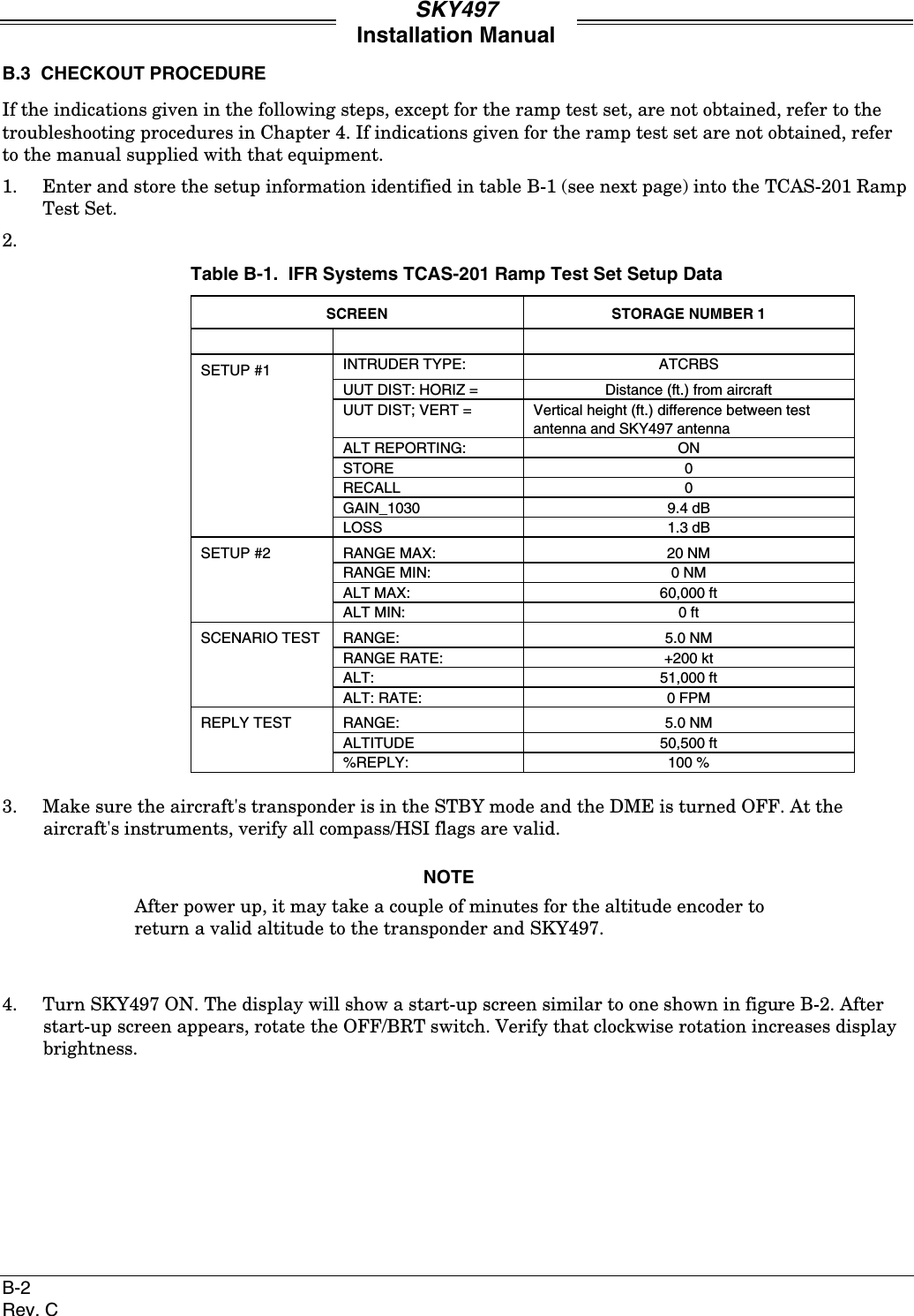 SKY497Installation ManualB-2Rev. CB.3  CHECKOUT PROCEDUREIf the indications given in the following steps, except for the ramp test set, are not obtained, refer to thetroubleshooting procedures in Chapter 4. If indications given for the ramp test set are not obtained, referto the manual supplied with that equipment.1. Enter and store the setup information identified in table B-1 (see next page) into the TCAS-201 RampTest Set.2.Table B-1.  IFR Systems TCAS-201 Ramp Test Set Setup DataSCREEN STORAGE NUMBER 1SETUP #1 INTRUDER TYPE: ATCRBSUUT DIST: HORIZ = Distance (ft.) from aircraftUUT DIST; VERT = Vertical height (ft.) difference between testantenna and SKY497 antennaALT REPORTING: ONSTORE 0RECALL 0GAIN_1030 9.4 dBLOSS 1.3 dBSETUP #2 RANGE MAX: 20 NMRANGE MIN: 0 NMALT MAX: 60,000 ftALT MIN: 0 ftSCENARIO TEST RANGE: 5.0 NMRANGE RATE: +200 ktALT: 51,000 ftALT: RATE: 0 FPMREPLY TEST RANGE: 5.0 NMALTITUDE 50,500 ft%REPLY: 100 %3. Make sure the aircraft&apos;s transponder is in the STBY mode and the DME is turned OFF. At theaircraft&apos;s instruments, verify all compass/HSI flags are valid.NOTEAfter power up, it may take a couple of minutes for the altitude encoder toreturn a valid altitude to the transponder and SKY497.4. Turn SKY497 ON. The display will show a start-up screen similar to one shown in figure B-2. Afterstart-up screen appears, rotate the OFF/BRT switch. Verify that clockwise rotation increases displaybrightness.