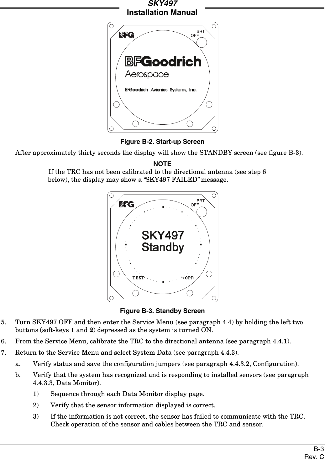 SKY497Installation ManualB-3Rev. CFigure B-2. Start-up ScreenAfter approximately thirty seconds the display will show the STANDBY screen (see figure B-3).NOTEIf the TRC has not been calibrated to the directional antenna (see step 6below), the display may show a “SKY497 FAILED” message.Figure B-3. Standby Screen5. Turn SKY497 OFF and then enter the Service Menu (see paragraph 4.4) by holding the left twobuttons (soft-keys 1 and 2) depressed as the system is turned ON.6. From the Service Menu, calibrate the TRC to the directional antenna (see paragraph 4.4.1).7. Return to the Service Menu and select System Data (see paragraph 4.4.3).a. Verify status and save the configuration jumpers (see paragraph 4.4.3.2, Configuration).b. Verify that the system has recognized and is responding to installed sensors (see paragraph4.4.3.3, Data Monitor).1) Sequence through each Data Monitor display page.2) Verify that the sensor information displayed is correct.3) If the information is not correct, the sensor has failed to communicate with the TRC.Check operation of the sensor and cables between the TRC and sensor.