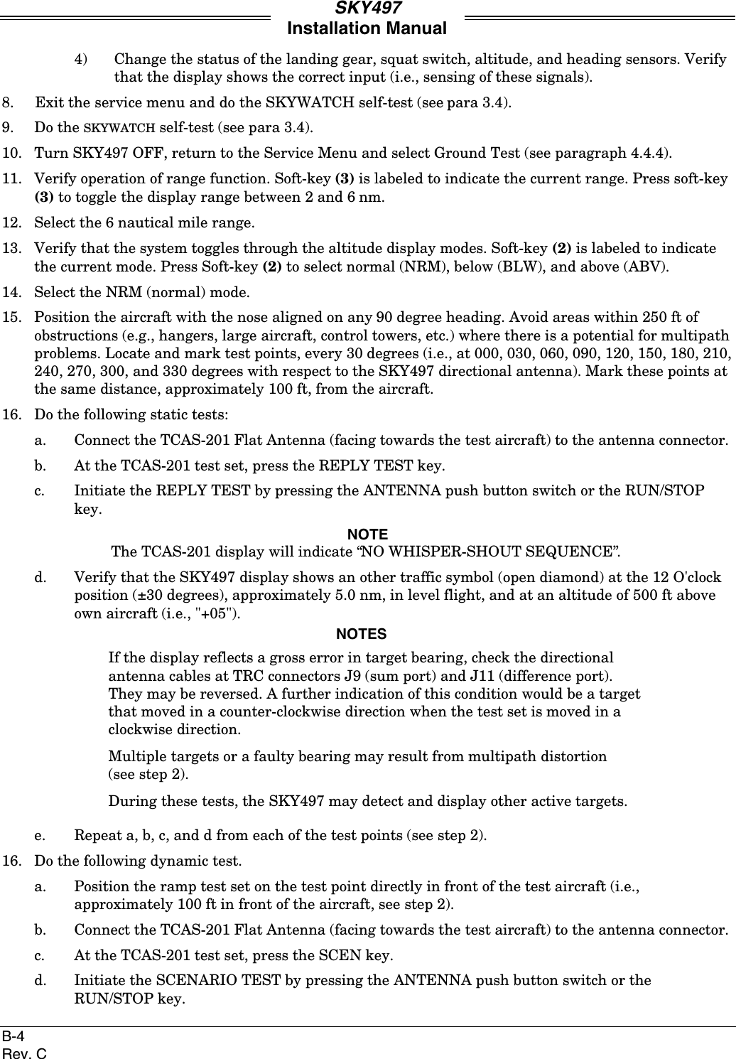 SKY497Installation ManualB-4Rev. C4) Change the status of the landing gear, squat switch, altitude, and heading sensors. Verifythat the display shows the correct input (i.e., sensing of these signals).8. Exit the service menu and do the SKYWATCH self-test (see para 3.4).9. Do the SKYWATCH self-test (see para 3.4).10. Turn SKY497 OFF, return to the Service Menu and select Ground Test (see paragraph 4.4.4).11. Verify operation of range function. Soft-key (3) is labeled to indicate the current range. Press soft-key(3) to toggle the display range between 2 and 6 nm.12. Select the 6 nautical mile range.13. Verify that the system toggles through the altitude display modes. Soft-key (2) is labeled to indicatethe current mode. Press Soft-key (2) to select normal (NRM), below (BLW), and above (ABV).14. Select the NRM (normal) mode.15. Position the aircraft with the nose aligned on any 90 degree heading. Avoid areas within 250 ft ofobstructions (e.g., hangers, large aircraft, control towers, etc.) where there is a potential for multipathproblems. Locate and mark test points, every 30 degrees (i.e., at 000, 030, 060, 090, 120, 150, 180, 210,240, 270, 300, and 330 degrees with respect to the SKY497 directional antenna). Mark these points atthe same distance, approximately 100 ft, from the aircraft.16. Do the following static tests:a. Connect the TCAS-201 Flat Antenna (facing towards the test aircraft) to the antenna connector.b. At the TCAS-201 test set, press the REPLY TEST key.c. Initiate the REPLY TEST by pressing the ANTENNA push button switch or the RUN/STOPkey.NOTEThe TCAS-201 display will indicate “NO WHISPER-SHOUT SEQUENCE”.d. Verify that the SKY497 display shows an other traffic symbol (open diamond) at the 12 O&apos;clockposition (±30 degrees), approximately 5.0 nm, in level flight, and at an altitude of 500 ft aboveown aircraft (i.e., &quot;+05&quot;).NOTESIf the display reflects a gross error in target bearing, check the directionalantenna cables at TRC connectors J9 (sum port) and J11 (difference port).They may be reversed. A further indication of this condition would be a targetthat moved in a counter-clockwise direction when the test set is moved in aclockwise direction.Multiple targets or a faulty bearing may result from multipath distortion(see step 2).During these tests, the SKY497 may detect and display other active targets.e. Repeat a, b, c, and d from each of the test points (see step 2).16. Do the following dynamic test.a. Position the ramp test set on the test point directly in front of the test aircraft (i.e.,approximately 100 ft in front of the aircraft, see step 2).b. Connect the TCAS-201 Flat Antenna (facing towards the test aircraft) to the antenna connector.c. At the TCAS-201 test set, press the SCEN key.d. Initiate the SCENARIO TEST by pressing the ANTENNA push button switch or theRUN/STOP key.