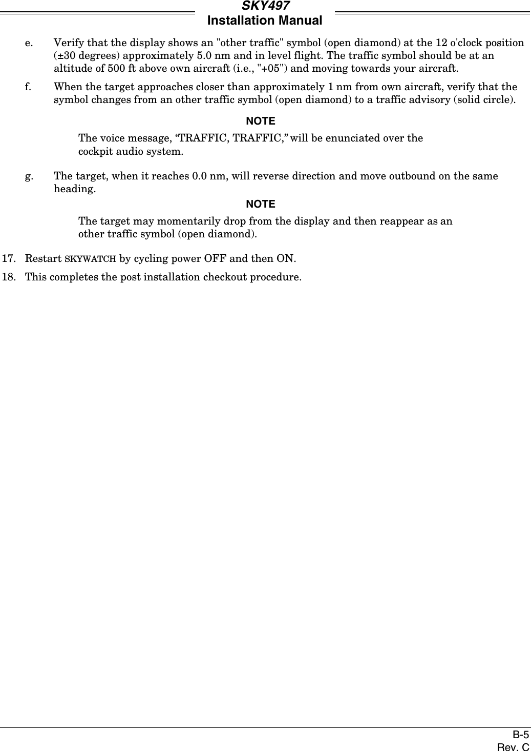 SKY497Installation ManualB-5Rev. Ce. Verify that the display shows an &quot;other traffic&quot; symbol (open diamond) at the 12 o&apos;clock position(±30 degrees) approximately 5.0 nm and in level flight. The traffic symbol should be at analtitude of 500 ft above own aircraft (i.e., &quot;+05&quot;) and moving towards your aircraft.f. When the target approaches closer than approximately 1 nm from own aircraft, verify that thesymbol changes from an other traffic symbol (open diamond) to a traffic advisory (solid circle).NOTEThe voice message, “TRAFFIC, TRAFFIC,” will be enunciated over thecockpit audio system.g. The target, when it reaches 0.0 nm, will reverse direction and move outbound on the sameheading.NOTEThe target may momentarily drop from the display and then reappear as another traffic symbol (open diamond).17. Restart SKYWATCH by cycling power OFF and then ON.18. This completes the post installation checkout procedure.