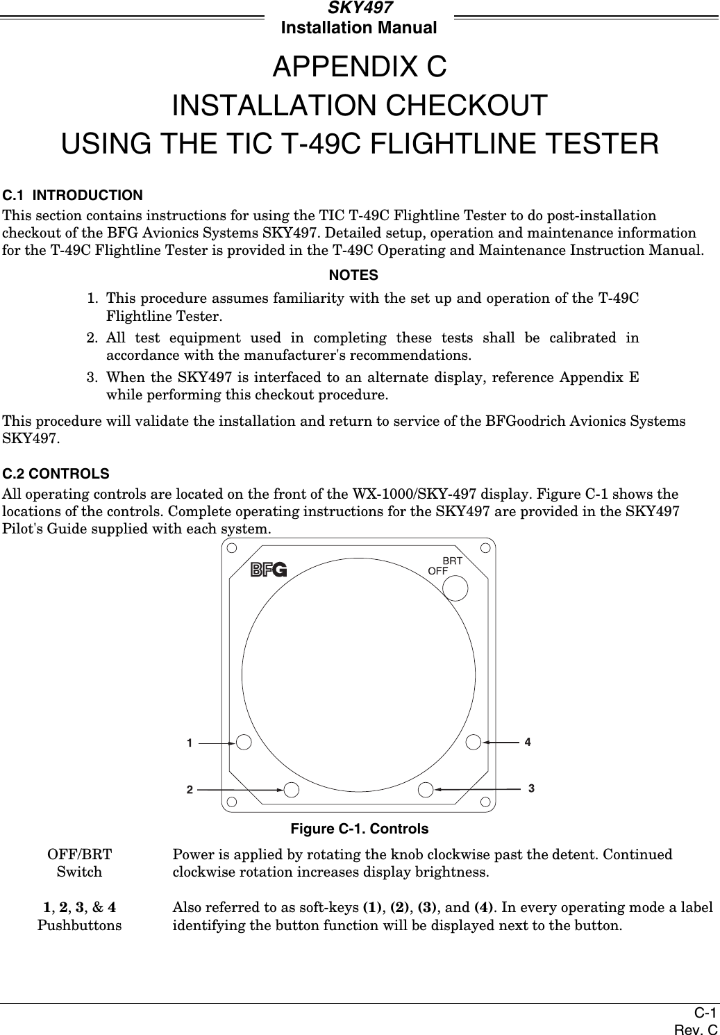 SKY497Installation ManualC-1Rev. CAPPENDIX CINSTALLATION CHECKOUTUSING THE TIC T-49C FLIGHTLINE TESTERC.1  INTRODUCTIONThis section contains instructions for using the TIC T-49C Flightline Tester to do post-installationcheckout of the BFG Avionics Systems SKY497. Detailed setup, operation and maintenance informationfor the T-49C Flightline Tester is provided in the T-49C Operating and Maintenance Instruction Manual.NOTES1. This procedure assumes familiarity with the set up and operation of the T-49CFlightline Tester.2. All test equipment used in completing these tests shall be calibrated inaccordance with the manufacturer&apos;s recommendations.3. When the SKY497 is interfaced to an alternate display, reference Appendix Ewhile performing this checkout procedure.This procedure will validate the installation and return to service of the BFGoodrich Avionics SystemsSKY497.C.2 CONTROLSAll operating controls are located on the front of the WX-1000/SKY-497 display. Figure C-1 shows thelocations of the controls. Complete operating instructions for the SKY497 are provided in the SKY497Pilot&apos;s Guide supplied with each system.Figure C-1. ControlsOFF/BRTSwitchPower is applied by rotating the knob clockwise past the detent. Continuedclockwise rotation increases display brightness.1, 2, 3, &amp; 4PushbuttonsAlso referred to as soft-keys (1), (2), (3), and (4). In every operating mode a labelidentifying the button function will be displayed next to the button.