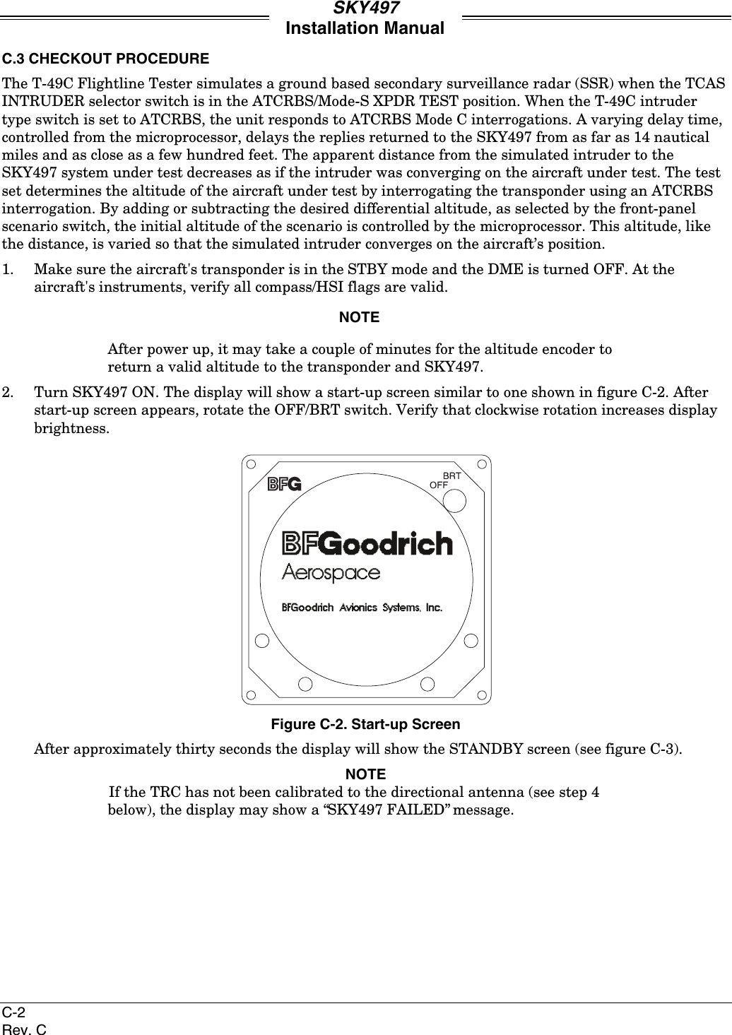 SKY497Installation ManualC-2Rev. CC.3 CHECKOUT PROCEDUREThe T-49C Flightline Tester simulates a ground based secondary surveillance radar (SSR) when the TCASINTRUDER selector switch is in the ATCRBS/Mode-S XPDR TEST position. When the T-49C intrudertype switch is set to ATCRBS, the unit responds to ATCRBS Mode C interrogations. A varying delay time,controlled from the microprocessor, delays the replies returned to the SKY497 from as far as 14 nauticalmiles and as close as a few hundred feet. The apparent distance from the simulated intruder to theSKY497 system under test decreases as if the intruder was converging on the aircraft under test. The testset determines the altitude of the aircraft under test by interrogating the transponder using an ATCRBSinterrogation. By adding or subtracting the desired differential altitude, as selected by the front-panelscenario switch, the initial altitude of the scenario is controlled by the microprocessor. This altitude, likethe distance, is varied so that the simulated intruder converges on the aircraft’s position.1. Make sure the aircraft&apos;s transponder is in the STBY mode and the DME is turned OFF. At theaircraft&apos;s instruments, verify all compass/HSI flags are valid.NOTEAfter power up, it may take a couple of minutes for the altitude encoder toreturn a valid altitude to the transponder and SKY497.2. Turn SKY497 ON. The display will show a start-up screen similar to one shown in figure C-2. Afterstart-up screen appears, rotate the OFF/BRT switch. Verify that clockwise rotation increases displaybrightness.Figure C-2. Start-up ScreenAfter approximately thirty seconds the display will show the STANDBY screen (see figure C-3).NOTEIf the TRC has not been calibrated to the directional antenna (see step 4below), the display may show a “SKY497 FAILED” message.