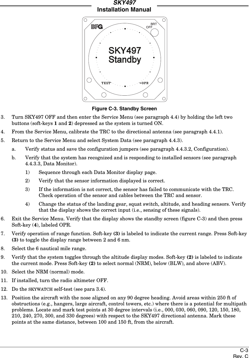 SKY497Installation ManualC-3Rev. CFigure C-3. Standby Screen3. Turn SKY497 OFF and then enter the Service Menu (see paragraph 4.4) by holding the left twobuttons (soft-keys 1 and 2) depressed as the system is turned ON.4. From the Service Menu, calibrate the TRC to the directional antenna (see paragraph 4.4.1).5. Return to the Service Menu and select System Data (see paragraph 4.4.3).a. Verify status and save the configuration jumpers (see paragraph 4.4.3.2, Configuration).b. Verify that the system has recognized and is responding to installed sensors (see paragraph4.4.3.3, Data Monitor).1) Sequence through each Data Monitor display page.2) Verify that the sensor information displayed is correct.3) If the information is not correct, the sensor has failed to communicate with the TRC.Check operation of the sensor and cables between the TRC and sensor.4) Change the status of the landing gear, squat switch, altitude, and heading sensors. Verifythat the display shows the correct input (i.e., sensing of these signals).6. Exit the Service Menu. Verify that the display shows the standby screen (figure C-3) and then pressSoft-key (4), labeled OPR.7. Verify operation of range function. Soft-key (3) is labeled to indicate the current range. Press Soft-key(3) to toggle the display range between 2 and 6 nm.8. Select the 6 nautical mile range.9. Verify that the system toggles through the altitude display modes. Soft-key (2) is labeled to indicatethe current mode. Press Soft-key (2) to select normal (NRM), below (BLW), and above (ABV).10. Select the NRM (normal) mode.11. If installed, turn the radio altimeter OFF.12. Do the SKYWATCH self-test (see para 3.4).13. Position the aircraft with the nose aligned on any 90 degree heading. Avoid areas within 250 ft ofobstructions (e.g., hangers, large aircraft, control towers, etc.) where there is a potential for multipathproblems. Locate and mark test points at 30 degree intervals (i.e., 000, 030, 060, 090, 120, 150, 180,210, 240, 270, 300, and 330 degrees) with respect to the SKY497 directional antenna. Mark thesepoints at the same distance, between 100 and 150 ft, from the aircraft.