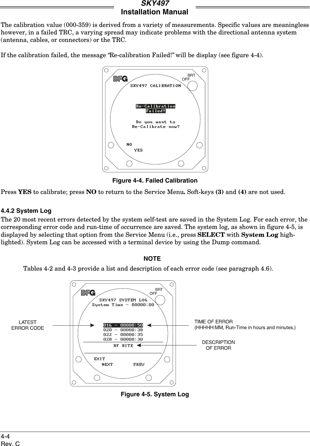 SKY497Installation Manual4-4Rev. CThe calibration value (000-359) is derived from a variety of measurements. Specific values are meaninglesshowever, in a failed TRC, a varying spread may indicate problems with the directional antenna system(antenna, cables, or connectors) or the TRC.If the calibration failed, the message “Re-calibration Failed!” will be display (see figure 4-4).Figure 4-4. Failed CalibrationPress YES to calibrate; press NO to return to the Service Menu. Soft-keys (3) and (4) are not used.4.4.2 System LogThe 20 most recent errors detected by the system self-test are saved in the System Log. For each error, thecorresponding error code and run-time of occurrence are saved. The system log, as shown in figure 4-5, isdisplayed by selecting that option from the Service Menu (i.e., press SELECT with System Log high-lighted). System Log can be accessed with a terminal device by using the Dump command.NOTETables 4-2 and 4-3 provide a list and description of each error code (see paragraph 4.6).Figure 4-5. System Log