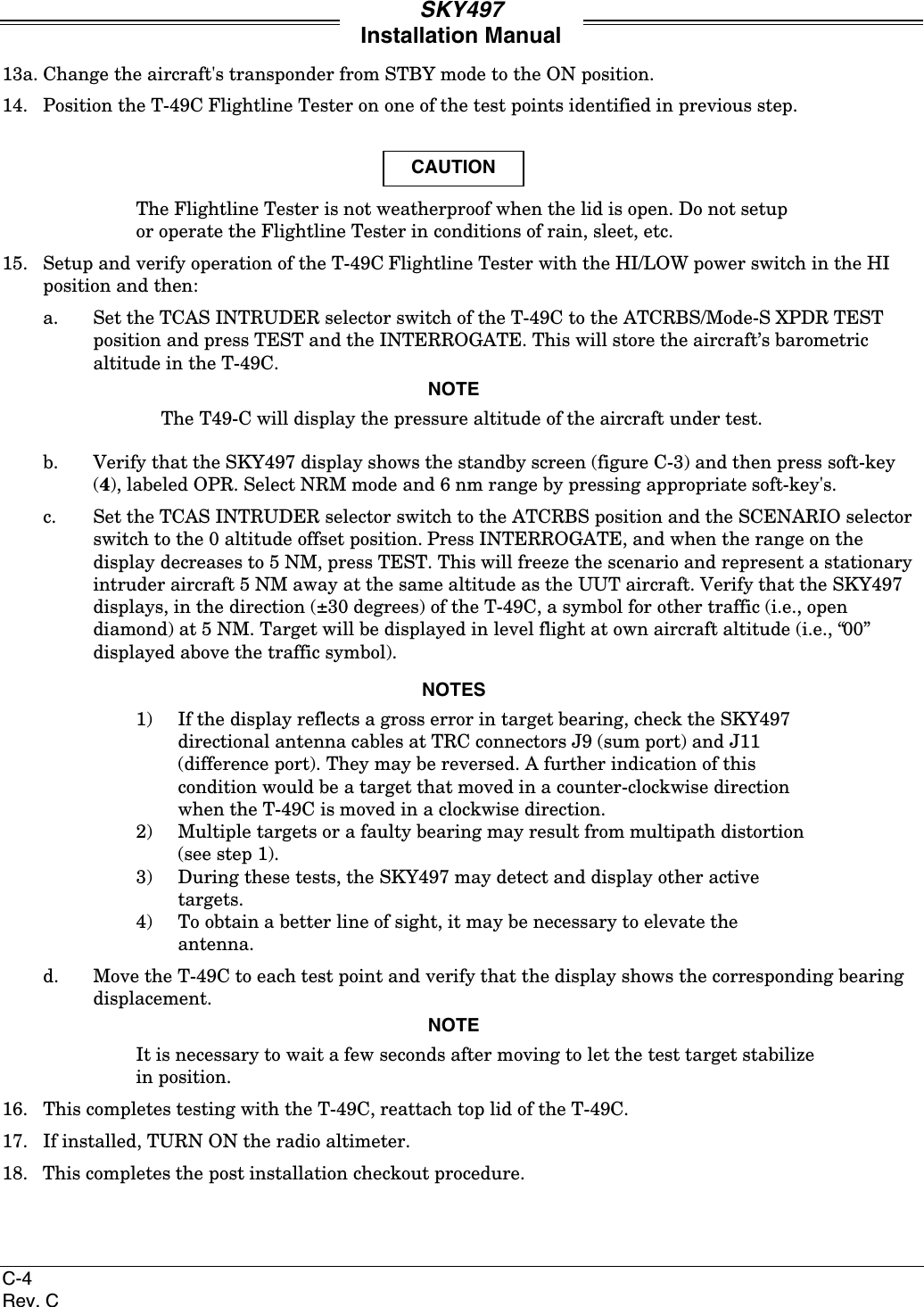 SKY497Installation ManualC-4Rev. C13a. Change the aircraft&apos;s transponder from STBY mode to the ON position.14. Position the T-49C Flightline Tester on one of the test points identified in previous step.CAUTIONThe Flightline Tester is not weatherproof when the lid is open. Do not setupor operate the Flightline Tester in conditions of rain, sleet, etc.15. Setup and verify operation of the T-49C Flightline Tester with the HI/LOW power switch in the HIposition and then:a. Set the TCAS INTRUDER selector switch of the T-49C to the ATCRBS/Mode-S XPDR TESTposition and press TEST and the INTERROGATE. This will store the aircraft’s barometricaltitude in the T-49C.NOTEThe T49-C will display the pressure altitude of the aircraft under test.b. Verify that the SKY497 display shows the standby screen (figure C-3) and then press soft-key(4), labeled OPR. Select NRM mode and 6 nm range by pressing appropriate soft-key&apos;s.c. Set the TCAS INTRUDER selector switch to the ATCRBS position and the SCENARIO selectorswitch to the 0 altitude offset position. Press INTERROGATE, and when the range on thedisplay decreases to 5 NM, press TEST. This will freeze the scenario and represent a stationaryintruder aircraft 5 NM away at the same altitude as the UUT aircraft. Verify that the SKY497displays, in the direction (±30 degrees) of the T-49C, a symbol for other traffic (i.e., opendiamond) at 5 NM. Target will be displayed in level flight at own aircraft altitude (i.e., “00”displayed above the traffic symbol).NOTES1) If the display reflects a gross error in target bearing, check the SKY497directional antenna cables at TRC connectors J9 (sum port) and J11(difference port). They may be reversed. A further indication of thiscondition would be a target that moved in a counter-clockwise directionwhen the T-49C is moved in a clockwise direction.2) Multiple targets or a faulty bearing may result from multipath distortion(see step 1).3) During these tests, the SKY497 may detect and display other activetargets.4) To obtain a better line of sight, it may be necessary to elevate theantenna.d. Move the T-49C to each test point and verify that the display shows the corresponding bearingdisplacement.NOTEIt is necessary to wait a few seconds after moving to let the test target stabilizein position.16. This completes testing with the T-49C, reattach top lid of the T-49C.17. If installed, TURN ON the radio altimeter.18. This completes the post installation checkout procedure.