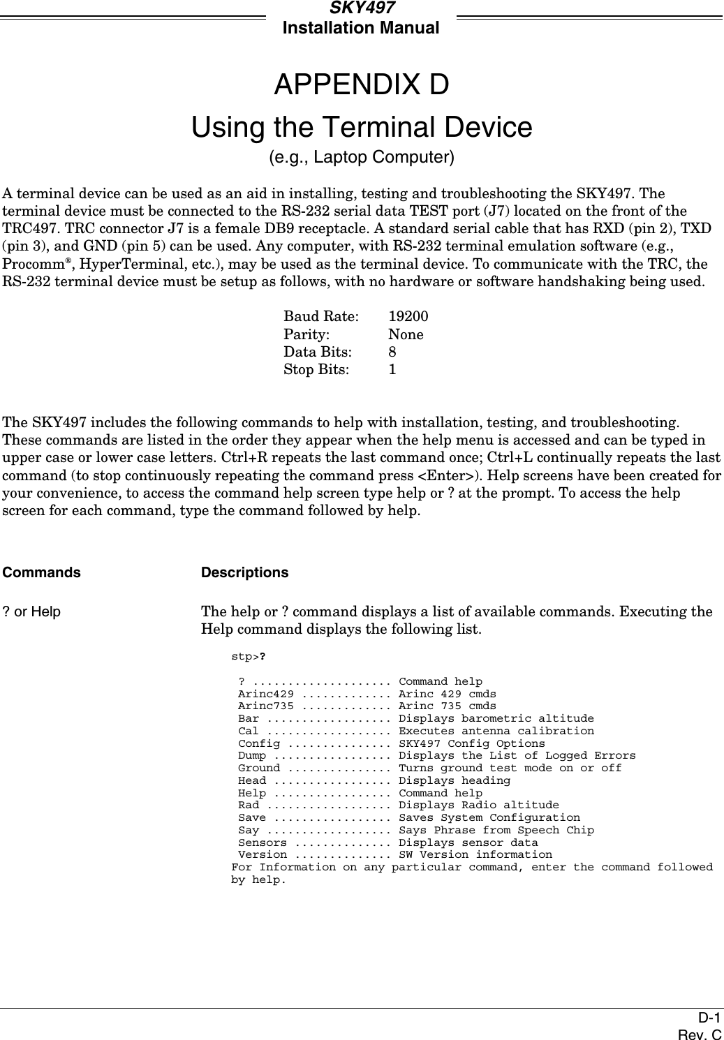 SKY497Installation ManualD-1Rev. CAPPENDIX DUsing the Terminal Device(e.g., Laptop Computer)A terminal device can be used as an aid in installing, testing and troubleshooting the SKY497. Theterminal device must be connected to the RS-232 serial data TEST port (J7) located on the front of theTRC497. TRC connector J7 is a female DB9 receptacle. A standard serial cable that has RXD (pin 2), TXD(pin 3), and GND (pin 5) can be used. Any computer, with RS-232 terminal emulation software (e.g.,Procomm, HyperTerminal, etc.), may be used as the terminal device. To communicate with the TRC, theRS-232 terminal device must be setup as follows, with no hardware or software handshaking being used.Baud Rate: 19200Parity: NoneData Bits: 8Stop Bits: 1The SKY497 includes the following commands to help with installation, testing, and troubleshooting.These commands are listed in the order they appear when the help menu is accessed and can be typed inupper case or lower case letters. Ctrl+R repeats the last command once; Ctrl+L continually repeats the lastcommand (to stop continuously repeating the command press &lt;Enter&gt;). Help screens have been created foryour convenience, to access the command help screen type help or ? at the prompt. To access the helpscreen for each command, type the command followed by help.Commands Descriptions? or Help The help or ? command displays a list of available commands. Executing theHelp command displays the following list.stp&gt;? ? .................... Command help Arinc429 ............. Arinc 429 cmds Arinc735 ............. Arinc 735 cmds Bar .................. Displays barometric altitude Cal .................. Executes antenna calibration Config ............... SKY497 Config Options Dump ................. Displays the List of Logged Errors Ground ............... Turns ground test mode on or off Head ................. Displays heading Help ................. Command help Rad .................. Displays Radio altitude Save ................. Saves System Configuration Say .................. Says Phrase from Speech Chip Sensors .............. Displays sensor data Version .............. SW Version informationFor Information on any particular command, enter the command followedby help.