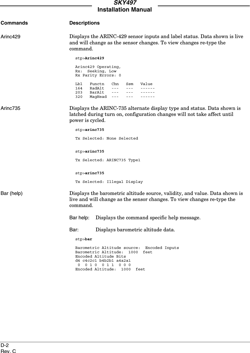 SKY497Installation ManualD-2Rev. CCommands DescriptionsArinc429 Displays the ARINC-429 sensor inputs and label status. Data shown is liveand will change as the sensor changes. To view changes re-type thecommand.stp&gt;Arinc429Arinc429 Operating,Rx:  Seeking, LowRx Parity Errors: 0Lbl   Functn   Chn   Ssm   Value164   RadAlt   ---   ---   ------203   BarAlt   ---   ---   ------320   MagHead  ---   ---   ------Arinc735 Displays the ARINC-735 alternate display type and status. Data shown islatched during turn on, configuration changes will not take affect untilpower is cycled.stp&gt;arinc735Tx Selected: None Selectedstp&gt;arinc735Tx Selected: ARINC735 Type1stp&gt;arinc735Tx Selected: Illegal DisplayBar (help) Displays the barometric altitude source, validity, and value. Data shown islive and will change as the sensor changes. To view changes re-type thecommand.Bar help: Displays the command specific help message.Bar: Displays barometric altitude data.stp&gt;barBarometric Altitude source:  Encoded InputsBarometric Altitude:  1000  feetEncoded Altitude Bitsd4 c4c2c1 b4b2b1 a4a2a1 0  0 1 0  0 1 1  0 0 0Encoded Altitude:  1000  feet