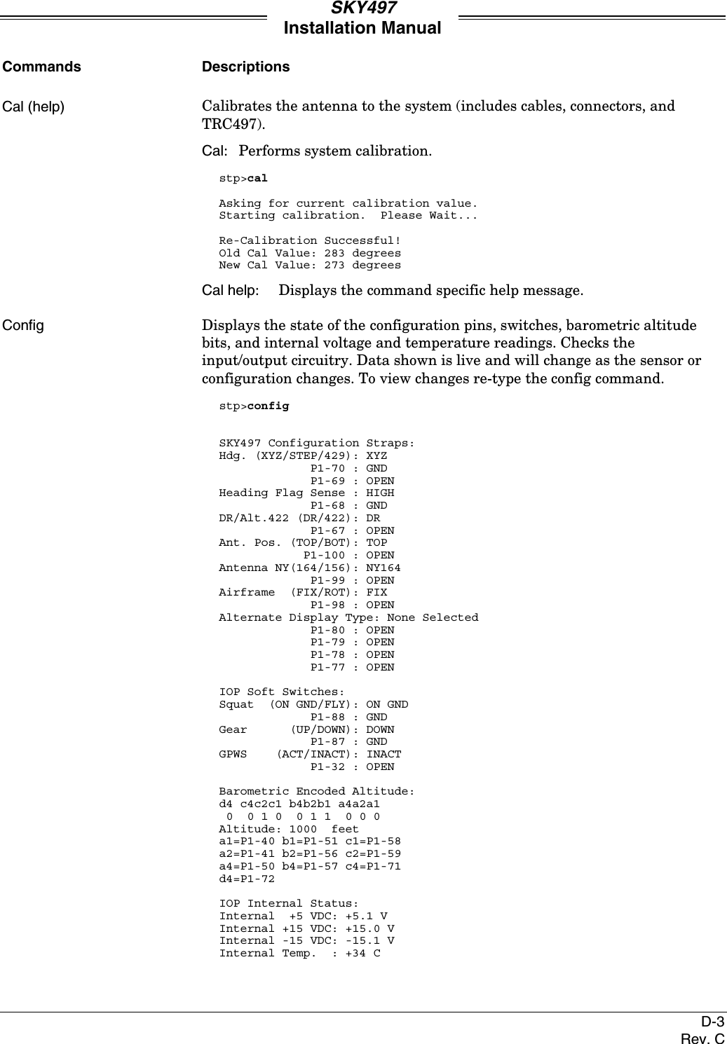 SKY497Installation ManualD-3Rev. CCommands DescriptionsCal (help) Calibrates the antenna to the system (includes cables, connectors, andTRC497).Cal: Performs system calibration.stp&gt;calAsking for current calibration value.Starting calibration.  Please Wait...Re-Calibration Successful!Old Cal Value: 283 degreesNew Cal Value: 273 degreesCal help: Displays the command specific help message.Config Displays the state of the configuration pins, switches, barometric altitudebits, and internal voltage and temperature readings. Checks theinput/output circuitry. Data shown is live and will change as the sensor orconfiguration changes. To view changes re-type the config command.stp&gt;configSKY497 Configuration Straps:Hdg. (XYZ/STEP/429): XYZ             P1-70 : GND             P1-69 : OPENHeading Flag Sense : HIGH             P1-68 : GNDDR/Alt.422 (DR/422): DR             P1-67 : OPENAnt. Pos. (TOP/BOT): TOP            P1-100 : OPENAntenna NY(164/156): NY164             P1-99 : OPENAirframe  (FIX/ROT): FIX             P1-98 : OPENAlternate Display Type: None Selected             P1-80 : OPEN             P1-79 : OPEN             P1-78 : OPEN             P1-77 : OPENIOP Soft Switches:Squat  (ON GND/FLY): ON GND             P1-88 : GNDGear      (UP/DOWN): DOWN             P1-87 : GNDGPWS    (ACT/INACT): INACT             P1-32 : OPENBarometric Encoded Altitude:d4 c4c2c1 b4b2b1 a4a2a1 0  0 1 0  0 1 1  0 0 0Altitude: 1000  feeta1=P1-40 b1=P1-51 c1=P1-58a2=P1-41 b2=P1-56 c2=P1-59a4=P1-50 b4=P1-57 c4=P1-71d4=P1-72IOP Internal Status:Internal  +5 VDC: +5.1 VInternal +15 VDC: +15.0 VInternal -15 VDC: -15.1 VInternal Temp.  : +34 C