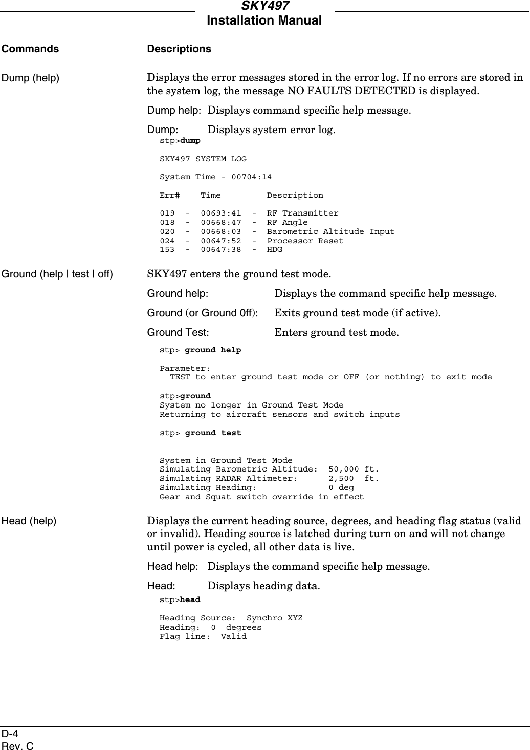 SKY497Installation ManualD-4Rev. CCommands DescriptionsDump (help) Displays the error messages stored in the error log. If no errors are stored inthe system log, the message NO FAULTS DETECTED is displayed.Dump help: Displays command specific help message.Dump: Displays system error log.stp&gt;dumpSKY497 SYSTEM LOGSystem Time - 00704:14Err#    Time         Description019  -  00693:41  -  RF Transmitter018  -  00668:47  -  RF Angle020  -  00668:03  -  Barometric Altitude Input024  -  00647:52  -  Processor Reset153  -  00647:38  -  HDGGround (help | test | off) SKY497 enters the ground test mode.Ground help:  Displays the command specific help message.Ground (or Ground 0ff): Exits ground test mode (if active).Ground Test: Enters ground test mode.stp&gt; ground helpParameter:  TEST to enter ground test mode or OFF (or nothing) to exit modestp&gt;groundSystem no longer in Ground Test ModeReturning to aircraft sensors and switch inputsstp&gt; ground testSystem in Ground Test ModeSimulating Barometric Altitude:  50,000 ft.Simulating RADAR Altimeter:      2,500  ft.Simulating Heading:              0 degGear and Squat switch override in effectHead (help) Displays the current heading source, degrees, and heading flag status (validor invalid). Heading source is latched during turn on and will not changeuntil power is cycled, all other data is live.Head help: Displays the command specific help message.Head: Displays heading data.stp&gt;headHeading Source:  Synchro XYZHeading:  0  degreesFlag line:  Valid