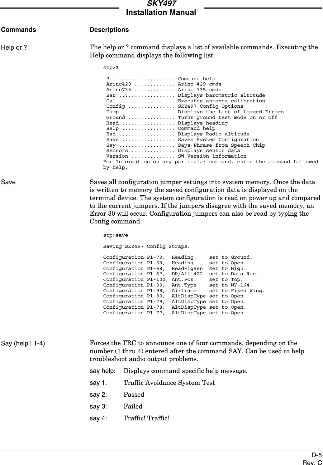 SKY497Installation ManualD-5Rev. CCommands DescriptionsHelp or ? The help or ? command displays a list of available commands. Executing theHelp command displays the following list.stp&gt;? ? .................... Command help Arinc429 ............. Arinc 429 cmds Arinc735 ............. Arinc 735 cmds Bar .................. Displays barometric altitude Cal .................. Executes antenna calibration Config ............... SKY497 Config Options Dump ................. Displays the List of Logged Errors Ground ............... Turns ground test mode on or off Head ................. Displays heading Help ................. Command help Rad .................. Displays Radio altitude Save ................. Saves System Configuration Say .................. Says Phrase from Speech Chip Sensors .............. Displays sensor data Version .............. SW Version informationFor Information on any particular command, enter the command followedby help.Save Saves all configuration jumper settings into system memory. Once the datais written to memory the saved configuration data is displayed on theterminal device. The system configuration is read on power up and comparedto the current jumpers. If the jumpers disagree with the saved memory, anError 30 will occur. Configuration jumpers can also be read by typing theConfig command.stp&gt;saveSaving SKY497 Config Straps:Configuration P1-70,  Heading.    set to Ground.Configuration P1-69,  Heading.    set to Open.Configuration P1-68,  HeadFlgSen  set to High.Configuration P1-67,  DR/Alt.422  set to Data Rec.Configuration P1-100, Ant.Pos.    set to Top.Configuration P1-99,  Ant.Type    set to NY-164.Configuration P1-98,  Airframe    set to Fixed Wing.Configuration P1-80,  AltDispType set to Open.Configuration P1-79,  AltDispType set to Open.Configuration P1-78,  AltDispType set to Open.Configuration P1-77,  AltDispType set to Open.Say (help | 1-4) Forces the TRC to announce one of four commands, depending on thenumber (1 thru 4) entered after the command SAY. Can be used to helptroubleshoot audio output problems.say help: Displays command specific help message.say 1: Traffic Avoidance System Testsay 2: Passedsay 3: Failedsay 4: Traffic! Traffic!