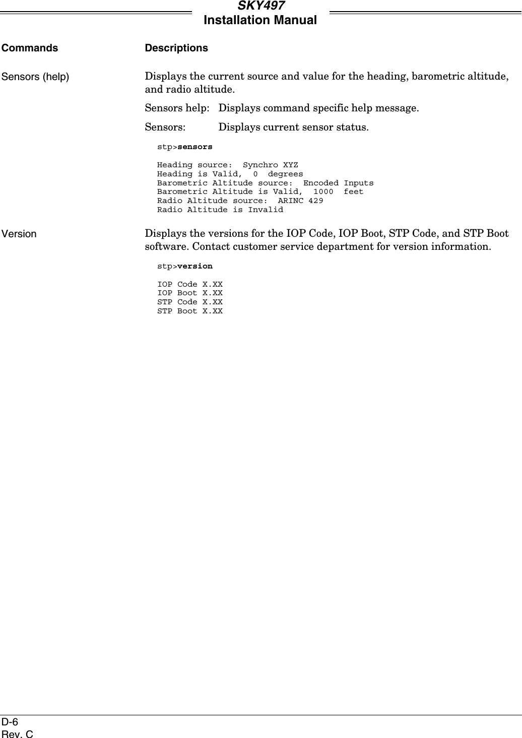 SKY497Installation ManualD-6Rev. CCommands DescriptionsSensors (help) Displays the current source and value for the heading, barometric altitude,and radio altitude.Sensors help: Displays command specific help message.Sensors: Displays current sensor status.stp&gt;sensorsHeading source:  Synchro XYZHeading is Valid,  0  degreesBarometric Altitude source:  Encoded InputsBarometric Altitude is Valid,  1000  feetRadio Altitude source:  ARINC 429Radio Altitude is InvalidVersion Displays the versions for the IOP Code, IOP Boot, STP Code, and STP Bootsoftware. Contact customer service department for version information.stp&gt;versionIOP Code X.XXIOP Boot X.XXSTP Code X.XXSTP Boot X.XX