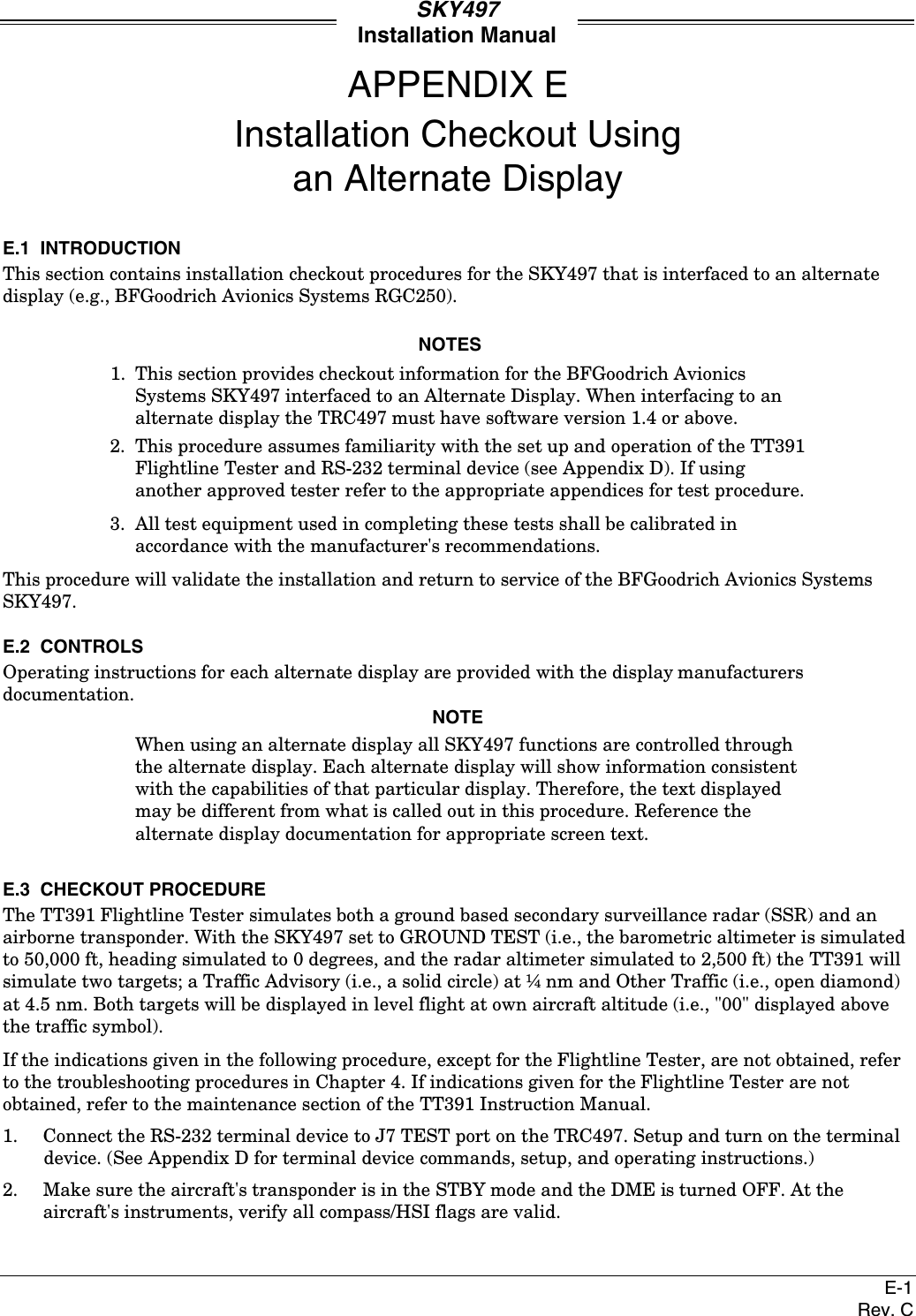 SKY497Installation ManualE-1Rev. CAPPENDIX EInstallation Checkout Usingan Alternate DisplayE.1  INTRODUCTIONThis section contains installation checkout procedures for the SKY497 that is interfaced to an alternatedisplay (e.g., BFGoodrich Avionics Systems RGC250).NOTES1. This section provides checkout information for the BFGoodrich AvionicsSystems SKY497 interfaced to an Alternate Display. When interfacing to analternate display the TRC497 must have software version 1.4 or above.2. This procedure assumes familiarity with the set up and operation of the TT391Flightline Tester and RS-232 terminal device (see Appendix D). If usinganother approved tester refer to the appropriate appendices for test procedure.3. All test equipment used in completing these tests shall be calibrated inaccordance with the manufacturer&apos;s recommendations.This procedure will validate the installation and return to service of the BFGoodrich Avionics SystemsSKY497.E.2  CONTROLSOperating instructions for each alternate display are provided with the display manufacturersdocumentation.NOTEWhen using an alternate display all SKY497 functions are controlled throughthe alternate display. Each alternate display will show information consistentwith the capabilities of that particular display. Therefore, the text displayedmay be different from what is called out in this procedure. Reference thealternate display documentation for appropriate screen text.E.3  CHECKOUT PROCEDUREThe TT391 Flightline Tester simulates both a ground based secondary surveillance radar (SSR) and anairborne transponder. With the SKY497 set to GROUND TEST (i.e., the barometric altimeter is simulatedto 50,000 ft, heading simulated to 0 degrees, and the radar altimeter simulated to 2,500 ft) the TT391 willsimulate two targets; a Traffic Advisory (i.e., a solid circle) at ¼ nm and Other Traffic (i.e., open diamond)at 4.5 nm. Both targets will be displayed in level flight at own aircraft altitude (i.e., &quot;00&quot; displayed abovethe traffic symbol).If the indications given in the following procedure, except for the Flightline Tester, are not obtained, referto the troubleshooting procedures in Chapter 4. If indications given for the Flightline Tester are notobtained, refer to the maintenance section of the TT391 Instruction Manual.1. Connect the RS-232 terminal device to J7 TEST port on the TRC497. Setup and turn on the terminaldevice. (See Appendix D for terminal device commands, setup, and operating instructions.)2. Make sure the aircraft&apos;s transponder is in the STBY mode and the DME is turned OFF. At theaircraft&apos;s instruments, verify all compass/HSI flags are valid.