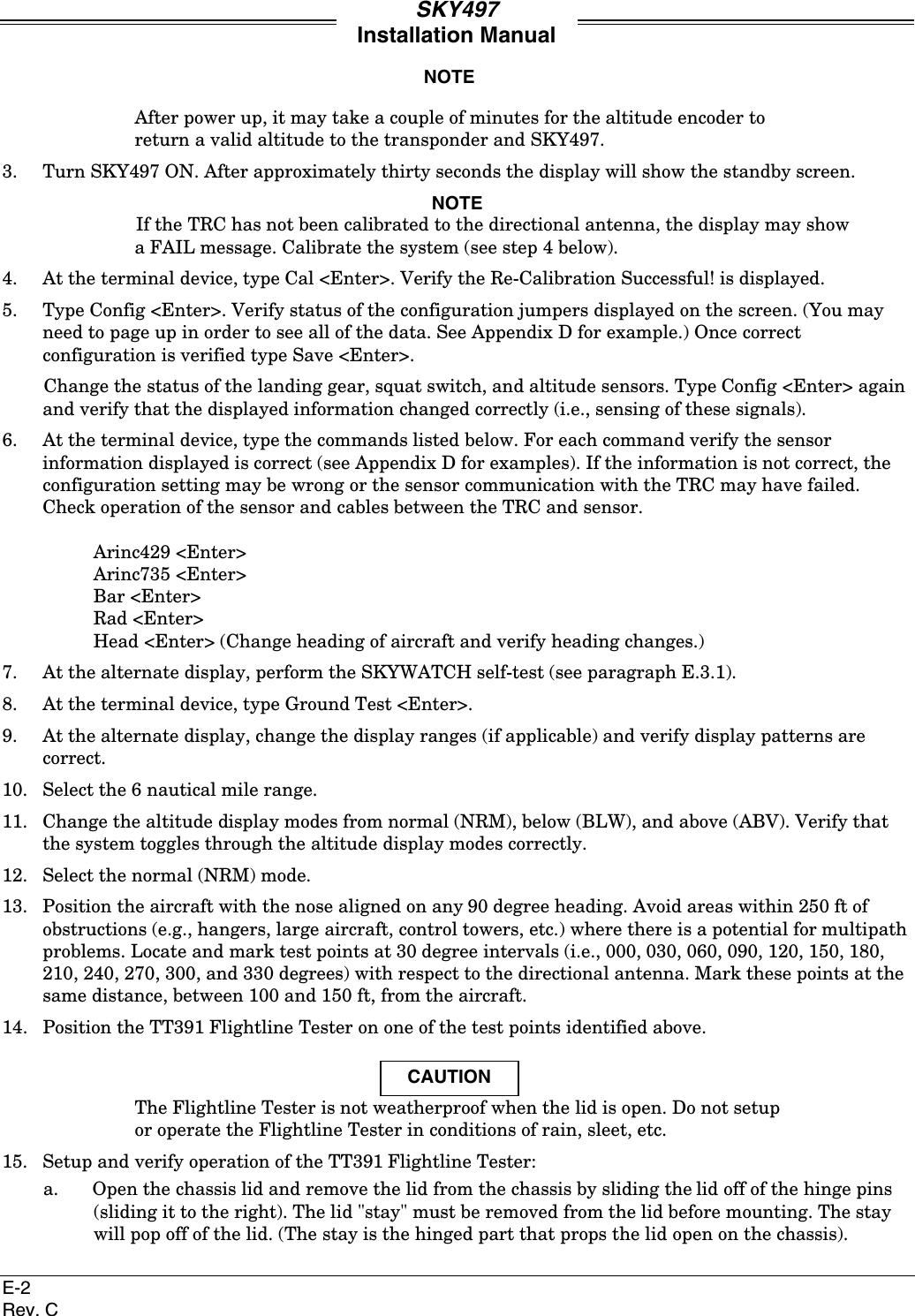 SKY497Installation ManualE-2Rev. CNOTEAfter power up, it may take a couple of minutes for the altitude encoder toreturn a valid altitude to the transponder and SKY497.3. Turn SKY497 ON. After approximately thirty seconds the display will show the standby screen.NOTEIf the TRC has not been calibrated to the directional antenna, the display may showa FAIL message. Calibrate the system (see step 4 below).4. At the terminal device, type Cal &lt;Enter&gt;. Verify the Re-Calibration Successful! is displayed.5. Type Config &lt;Enter&gt;. Verify status of the configuration jumpers displayed on the screen. (You mayneed to page up in order to see all of the data. See Appendix D for example.) Once correctconfiguration is verified type Save &lt;Enter&gt;.Change the status of the landing gear, squat switch, and altitude sensors. Type Config &lt;Enter&gt; againand verify that the displayed information changed correctly (i.e., sensing of these signals).6. At the terminal device, type the commands listed below. For each command verify the sensorinformation displayed is correct (see Appendix D for examples). If the information is not correct, theconfiguration setting may be wrong or the sensor communication with the TRC may have failed.Check operation of the sensor and cables between the TRC and sensor.Arinc429 &lt;Enter&gt;Arinc735 &lt;Enter&gt;Bar &lt;Enter&gt;Rad &lt;Enter&gt;Head &lt;Enter&gt; (Change heading of aircraft and verify heading changes.)7. At the alternate display, perform the SKYWATCH self-test (see paragraph E.3.1).8. At the terminal device, type Ground Test &lt;Enter&gt;.9. At the alternate display, change the display ranges (if applicable) and verify display patterns arecorrect.10. Select the 6 nautical mile range.11. Change the altitude display modes from normal (NRM), below (BLW), and above (ABV). Verify thatthe system toggles through the altitude display modes correctly.12. Select the normal (NRM) mode.13. Position the aircraft with the nose aligned on any 90 degree heading. Avoid areas within 250 ft ofobstructions (e.g., hangers, large aircraft, control towers, etc.) where there is a potential for multipathproblems. Locate and mark test points at 30 degree intervals (i.e., 000, 030, 060, 090, 120, 150, 180,210, 240, 270, 300, and 330 degrees) with respect to the directional antenna. Mark these points at thesame distance, between 100 and 150 ft, from the aircraft.14. Position the TT391 Flightline Tester on one of the test points identified above.CAUTIONThe Flightline Tester is not weatherproof when the lid is open. Do not setupor operate the Flightline Tester in conditions of rain, sleet, etc.15. Setup and verify operation of the TT391 Flightline Tester:a. Open the chassis lid and remove the lid from the chassis by sliding the lid off of the hinge pins(sliding it to the right). The lid &quot;stay&quot; must be removed from the lid before mounting. The staywill pop off of the lid. (The stay is the hinged part that props the lid open on the chassis).