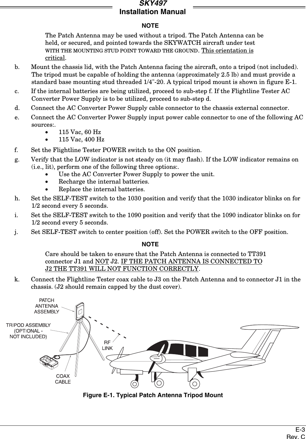 SKY497Installation ManualE-3Rev. CNOTEThe Patch Antenna may be used without a tripod. The Patch Antenna can beheld, or secured, and pointed towards the SKYWATCH aircraft under testWITH THE MOUNTING STUD POINT TOWARD THE GROUND. This orientation iscritical.b. Mount the chassis lid, with the Patch Antenna facing the aircraft, onto a tripod (not included).The tripod must be capable of holding the antenna (approximately 2.5 lb) and must provide astandard base mounting stud threaded 1/4&quot;-20. A typical tripod mount is shown in figure E-1.c. If the internal batteries are being utilized, proceed to sub-step f. If the Flightline Tester ACConverter Power Supply is to be utilized, proceed to sub-step d.d. Connect the AC Converter Power Supply cable connector to the chassis external connector.e. Connect the AC Converter Power Supply input power cable connector to one of the following ACsources:.•115 Vac, 60 Hz•115 Vac, 400 Hzf. Set the Flightline Tester POWER switch to the ON position.g. Verify that the LOW indicator is not steady on (it may flash). If the LOW indicator remains on(i.e., lit), perform one of the following three options:.•Use the AC Converter Power Supply to power the unit.•Recharge the internal batteries.•Replace the internal batteries.h. Set the SELF-TEST switch to the 1030 position and verify that the 1030 indicator blinks on for1/2 second every 5 seconds.i. Set the SELF-TEST switch to the 1090 position and verify that the 1090 indicator blinks on for1/2 second every 5 seconds.j. Set SELF-TEST switch to center position (off). Set the POWER switch to the OFF position.NOTECare should be taken to ensure that the Patch Antenna is connected to TT391connector J1 and NOT J2. IF THE PATCH ANTENNA IS CONNECTED TOJ2 THE TT391 WILL NOT FUNCTION CORRECTLY.k. Connect the Flightline Tester coax cable to J3 on the Patch Antenna and to connector J1 in thechassis. (J2 should remain capped by the dust cover).Figure E-1. Typical Patch Antenna Tripod Mount