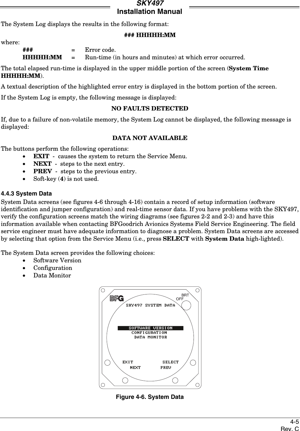 SKY497Installation Manual4-5Rev. CThe System Log displays the results in the following format:### HHHHH:MMwhere:### = Error code.HHHHH:MM = Run-time (in hours and minutes) at which error occurred.The total elapsed run-time is displayed in the upper middle portion of the screen (System TimeHHHHH:MM).A textual description of the highlighted error entry is displayed in the bottom portion of the screen.If the System Log is empty, the following message is displayed:NO FAULTS DETECTEDIf, due to a failure of non-volatile memory, the System Log cannot be displayed, the following message isdisplayed:DATA NOT AVAILABLEThe buttons perform the following operations:• EXIT  -  causes the system to return the Service Menu.• NEXT  -  steps to the next entry.• PREV  -  steps to the previous entry.• Soft-key (4) is not used.4.4.3 System DataSystem Data screens (see figures 4-6 through 4-16) contain a record of setup information (softwareidentification and jumper configuration) and real-time sensor data. If you have problems with the SKY497,verify the configuration screens match the wiring diagrams (see figures 2-2 and 2-3) and have thisinformation available when contacting BFGoodrich Avionics Systems Field Service Engineering. The fieldservice engineer must have adequate information to diagnose a problem. System Data screens are accessedby selecting that option from the Service Menu (i.e., press SELECT with System Data high-lighted).The System Data screen provides the following choices:• Software Version• Configuration• Data MonitorFigure 4-6. System Data