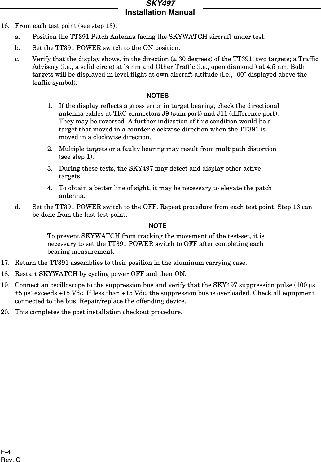 SKY497Installation ManualE-4Rev. C16. From each test point (see step 13):a. Position the TT391 Patch Antenna facing the SKYWATCH aircraft under test.b. Set the TT391 POWER switch to the ON position.c. Verify that the display shows, in the direction (± 30 degrees) of the TT391, two targets; a TrafficAdvisory (i.e., a solid circle) at ¼ nm and Other Traffic (i.e., open diamond ) at 4.5 nm. Bothtargets will be displayed in level flight at own aircraft altitude (i.e., &quot;00&quot; displayed above thetraffic symbol).NOTES1. If the display reflects a gross error in target bearing, check the directionalantenna cables at TRC connectors J9 (sum port) and J11 (difference port).They may be reversed. A further indication of this condition would be atarget that moved in a counter-clockwise direction when the TT391 ismoved in a clockwise direction.2. Multiple targets or a faulty bearing may result from multipath distortion(see step 1).3. During these tests, the SKY497 may detect and display other activetargets.4. To obtain a better line of sight, it may be necessary to elevate the patchantenna.d. Set the TT391 POWER switch to the OFF. Repeat procedure from each test point. Step 16 canbe done from the last test point.NOTETo prevent SKYWATCH from tracking the movement of the test-set, it isnecessary to set the TT391 POWER switch to OFF after completing eachbearing measurement.17. Return the TT391 assemblies to their position in the aluminum carrying case.18. Restart SKYWATCH by cycling power OFF and then ON.19. Connect an oscilloscope to the suppression bus and verify that the SKY497 suppression pulse (100 µs±5 µs) exceeds +15 Vdc. If less than +15 Vdc, the suppression bus is overloaded. Check all equipmentconnected to the bus. Repair/replace the offending device.20. This completes the post installation checkout procedure.