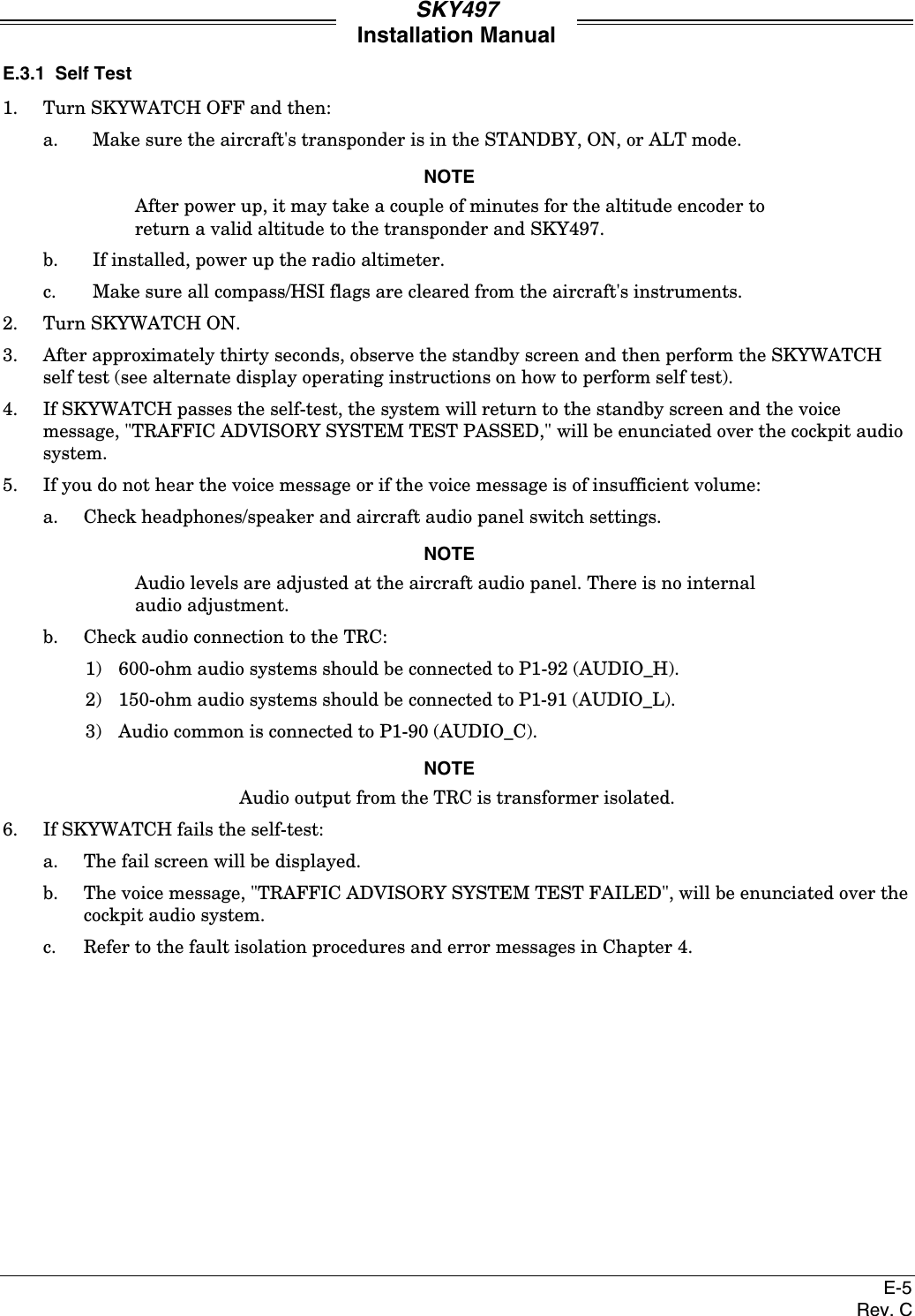 SKY497Installation ManualE-5Rev. CE.3.1  Self Test1. Turn SKYWATCH OFF and then:a. Make sure the aircraft&apos;s transponder is in the STANDBY, ON, or ALT mode.NOTEAfter power up, it may take a couple of minutes for the altitude encoder toreturn a valid altitude to the transponder and SKY497.b. If installed, power up the radio altimeter.c. Make sure all compass/HSI flags are cleared from the aircraft&apos;s instruments.2. Turn SKYWATCH ON.3. After approximately thirty seconds, observe the standby screen and then perform the SKYWATCHself test (see alternate display operating instructions on how to perform self test).4. If SKYWATCH passes the self-test, the system will return to the standby screen and the voicemessage, &quot;TRAFFIC ADVISORY SYSTEM TEST PASSED,&quot; will be enunciated over the cockpit audiosystem.5. If you do not hear the voice message or if the voice message is of insufficient volume:a. Check headphones/speaker and aircraft audio panel switch settings.NOTEAudio levels are adjusted at the aircraft audio panel. There is no internalaudio adjustment.b. Check audio connection to the TRC:1) 600-ohm audio systems should be connected to P1-92 (AUDIO_H).2) 150-ohm audio systems should be connected to P1-91 (AUDIO_L).3) Audio common is connected to P1-90 (AUDIO_C).NOTEAudio output from the TRC is transformer isolated.6. If SKYWATCH fails the self-test:a. The fail screen will be displayed.b. The voice message, &quot;TRAFFIC ADVISORY SYSTEM TEST FAILED&quot;, will be enunciated over thecockpit audio system.c.  Refer to the fault isolation procedures and error messages in Chapter 4.