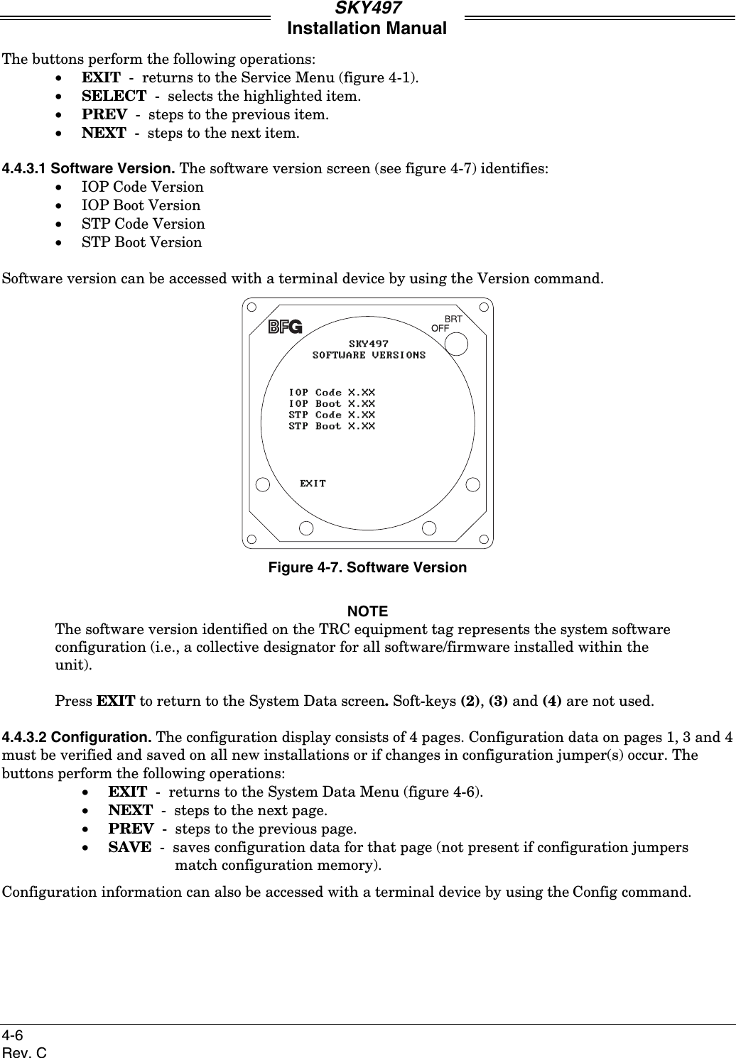 SKY497Installation Manual4-6Rev. CThe buttons perform the following operations:• EXIT  -  returns to the Service Menu (figure 4-1).• SELECT  -  selects the highlighted item.• PREV  -  steps to the previous item.• NEXT  -  steps to the next item.4.4.3.1 Software Version. The software version screen (see figure 4-7) identifies:• IOP Code Version• IOP Boot Version• STP Code Version• STP Boot VersionSoftware version can be accessed with a terminal device by using the Version command.Figure 4-7. Software VersionNOTEThe software version identified on the TRC equipment tag represents the system softwareconfiguration (i.e., a collective designator for all software/firmware installed within theunit).Press EXIT to return to the System Data screen. Soft-keys (2), (3) and (4) are not used.4.4.3.2 Configuration. The configuration display consists of 4 pages. Configuration data on pages 1, 3 and 4must be verified and saved on all new installations or if changes in configuration jumper(s) occur. Thebuttons perform the following operations:• EXIT  -  returns to the System Data Menu (figure 4-6).• NEXT  -  steps to the next page.• PREV  -  steps to the previous page.• SAVE  -  saves configuration data for that page (not present if configuration jumpers match configuration memory).Configuration information can also be accessed with a terminal device by using the Config command.