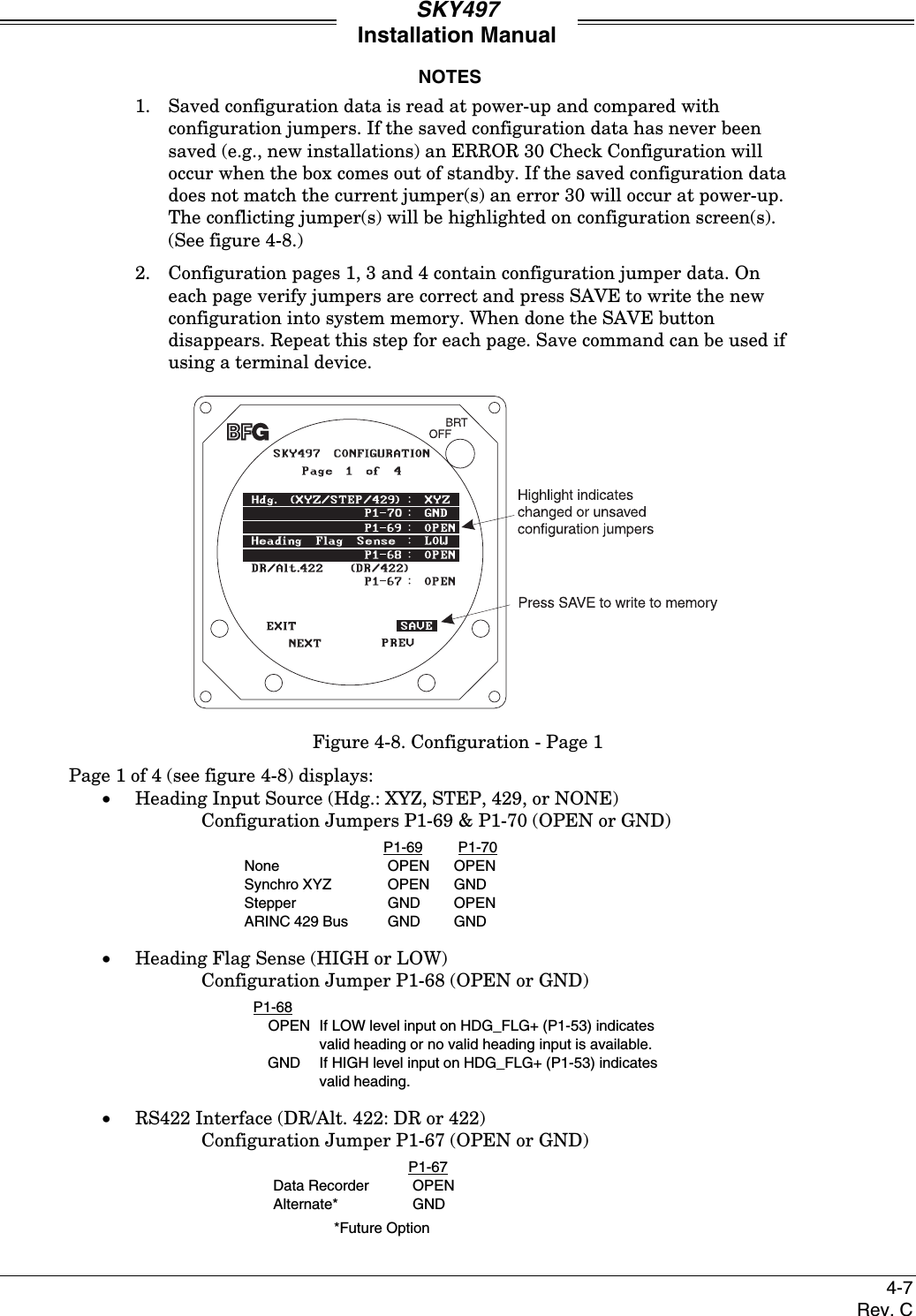 SKY497Installation Manual4-7Rev. CNOTES1. Saved configuration data is read at power-up and compared withconfiguration jumpers. If the saved configuration data has never beensaved (e.g., new installations) an ERROR 30 Check Configuration willoccur when the box comes out of standby. If the saved configuration datadoes not match the current jumper(s) an error 30 will occur at power-up.The conflicting jumper(s) will be highlighted on configuration screen(s).(See figure 4-8.)2. Configuration pages 1, 3 and 4 contain configuration jumper data. Oneach page verify jumpers are correct and press SAVE to write the newconfiguration into system memory. When done the SAVE buttondisappears. Repeat this step for each page. Save command can be used ifusing a terminal device.Figure 4-8. Configuration - Page 1Page 1 of 4 (see figure 4-8) displays:• Heading Input Source (Hdg.: XYZ, STEP, 429, or NONE)Configuration Jumpers P1-69 &amp; P1-70 (OPEN or GND)P1-69 P1-70None OPEN OPENSynchro XYZ OPEN GND Stepper GND OPENARINC 429 Bus GND GND• Heading Flag Sense (HIGH or LOW)Configuration Jumper P1-68 (OPEN or GND)P1-68OPEN If LOW level input on HDG_FLG+ (P1-53) indicatesvalid heading or no valid heading input is available.GND If HIGH level input on HDG_FLG+ (P1-53) indicatesvalid heading.• RS422 Interface (DR/Alt. 422: DR or 422)Configuration Jumper P1-67 (OPEN or GND)P1-67Data Recorder OPENAlternate* GND*Future Option