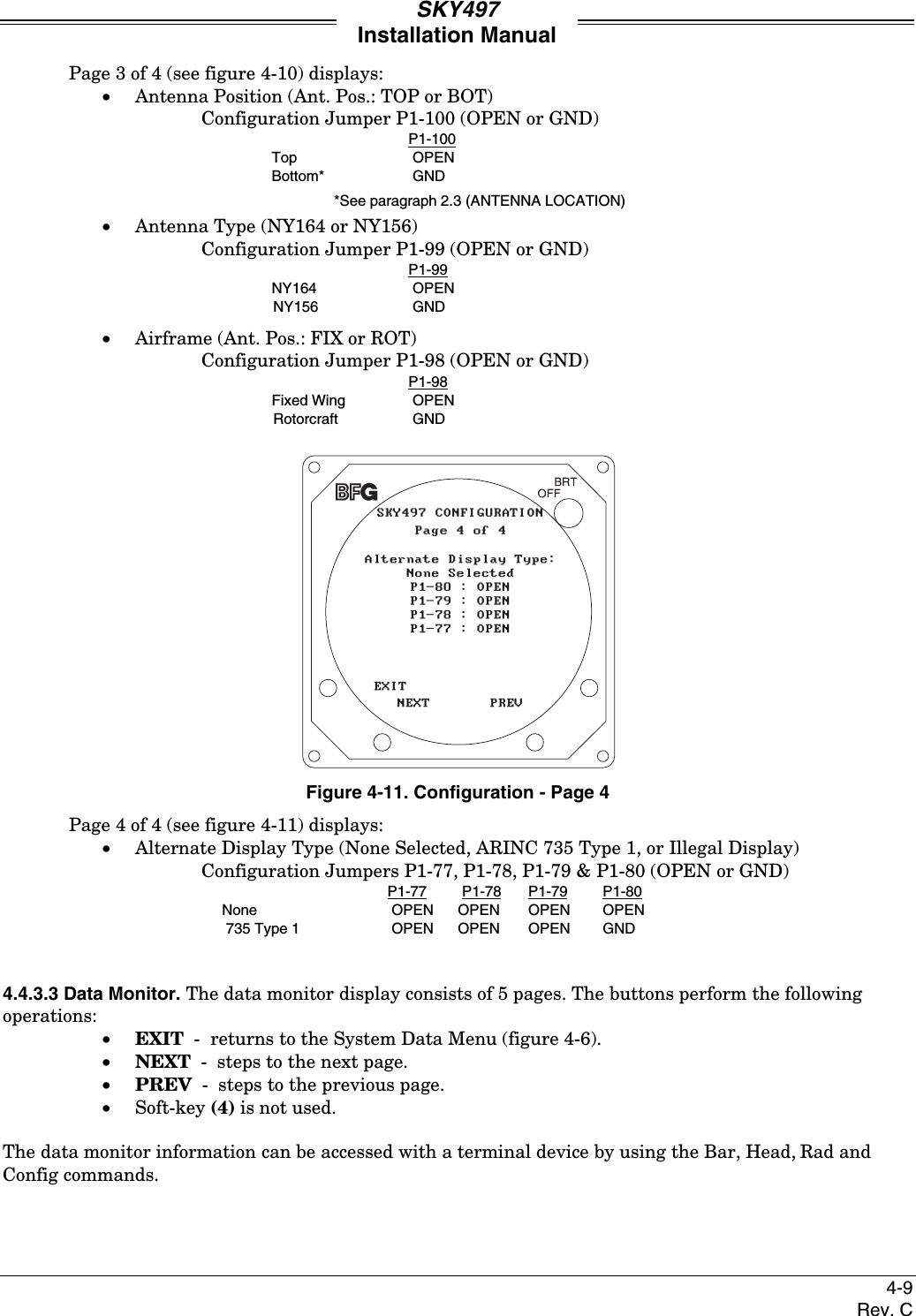 SKY497Installation Manual4-9Rev. CPage 3 of 4 (see figure 4-10) displays:• Antenna Position (Ant. Pos.: TOP or BOT)Configuration Jumper P1-100 (OPEN or GND)P1-100Top OPENBottom* GND*See paragraph 2.3 (ANTENNA LOCATION)• Antenna Type (NY164 or NY156)Configuration Jumper P1-99 (OPEN or GND)P1-99NY164 OPENNY156 GND• Airframe (Ant. Pos.: FIX or ROT)Configuration Jumper P1-98 (OPEN or GND)P1-98Fixed Wing OPENRotorcraft GNDFigure 4-11. Configuration - Page 4Page 4 of 4 (see figure 4-11) displays:• Alternate Display Type (None Selected, ARINC 735 Type 1, or Illegal Display)Configuration Jumpers P1-77, P1-78, P1-79 &amp; P1-80 (OPEN or GND)P1-77 P1-78 P1-79 P1-80None OPEN OPEN OPEN OPEN 735 Type 1 OPEN OPEN  OPEN GND4.4.3.3 Data Monitor. The data monitor display consists of 5 pages. The buttons perform the followingoperations:• EXIT  -  returns to the System Data Menu (figure 4-6).• NEXT  -  steps to the next page.• PREV  -  steps to the previous page.• Soft-key (4) is not used.The data monitor information can be accessed with a terminal device by using the Bar, Head, Rad andConfig commands.