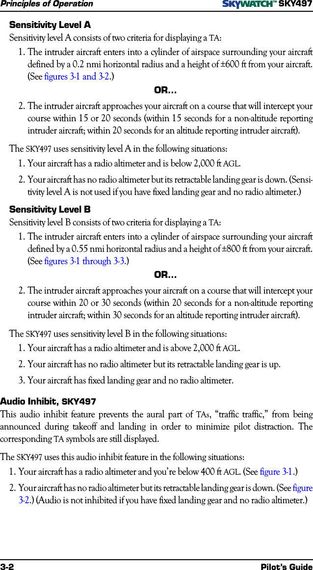 3-2 Pilot’s GuidePrinciples of OperationSKY497Sensitivity Level ASensitivity level A consists of two criteria for displaying a TA:1.The intruder aircraft enters into a cylinder of airspace surrounding your aircraftdefined by a 0.2 nmi horizontal radius and a height of ±600 ft from your aircraft.(See figures 3-1 and 3-2.)OR…2.The intruder aircraft approaches your aircraft on a course that will intercept yourcourse within 15 or 20 seconds (within 15 seconds for a non-altitude reportingintruder aircraft; within 20 seconds for an altitude reporting intruder aircraft).The SKY497 uses sensitivity level A in the following situations:1.Your aircraft has a radio altimeter and is below 2,000 ft AGL.2.Your aircraft has no radio altimeter but its retractable landing gear is down. (Sensi-tivity level A is not used if you have fixed landing gear and no radio altimeter.)Sensitivity Level BSensitivity level B consists of two criteria for displaying a TA:1.The intruder aircraft enters into a cylinder of airspace surrounding your aircraftdefined by a 0.55 nmi horizontal radius and a height of ±800 ft from your aircraft.(See figures 3-1 through 3-3.)OR…2.The intruder aircraft approaches your aircraft on a course that will intercept yourcourse within 20 or 30 seconds (within 20 seconds for a non-altitude reportingintruder aircraft; within 30 seconds for an altitude reporting intruder aircraft).The SKY497 uses sensitivity level B in the following situations:1.Your aircraft has a radio altimeter and is above 2,000 ft AGL.2.Your aircraft has no radio altimeter but its retractable landing gear is up.3.Your aircraft has fixed landing gear and no radio altimeter.Audio Inhibit, SKY497This audio inhibit feature prevents the aural part of TAs, “traffic traffic,” from beingannounced during takeoff and landing in order to minimize pilot distraction. Thecorresponding TA symbols are still displayed.The SKY497 uses this audio inhibit feature in the following situations:1.Your aircraft has a radio altimeter and you’re below 400 ft AGL. (See figure 3-1.)2.Your aircraft has no radio altimeter but its retractable landing gear is down. (See figure3-2.) (Audio is not inhibited if you have fixed landing gear and no radio altimeter.)