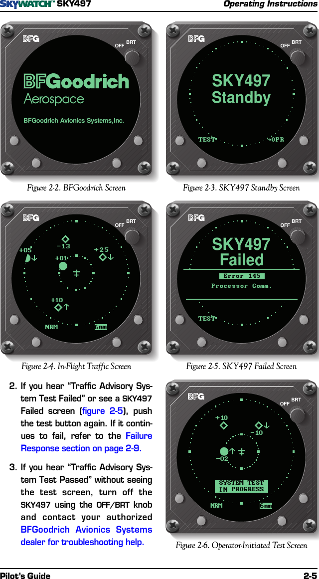 Pilot’s Guide 2-5SKY497Operating InstructionsOPRTESTStandbySKY497BRTOFFBFGoodrichAvionicsSystems,Inc.BRTOFFFigure 2-2. BFGoodrich Screen Figure 2-3. SKY497 Standby ScreenTESTFailedSKY497ErrorProcessorComm.145BRTOFFNRM 6nm-13+01+25+10+05BRTOFFFigure 2-4. In-Flight Traffic Screen Figure 2-5. SKY497 Failed Screen2.If you hear “Traffic Advisory Sys-tem Test Failed” or see a SKY497Failed screen (figure 2-5), pushthe test button again. If it contin-ues to fail, refer to the FailureResponse section on page 2-9.3.If you hear “Traffic Advisory Sys-tem Test Passed” without seeingthe test screen, turn off theSKY497 using the OFF/BRT knoband contact your authorizedBFGoodrich Avionics Systemsdealer for troubleshooting help.6nmNRMSYSTEMTESTINPROGRESS-10+10-02BRTOFFFigure 2-6. Operator-Initiated Test Screen