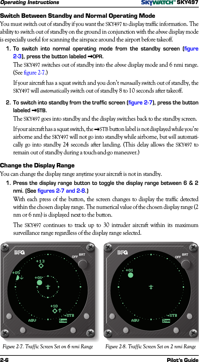 2-6 Pilot’s GuideOperating InstructionsSKY497Switch Between Standby and Normal Operating ModeYou must switch out of standby if you want the SKY497 to display traffic information. Theability to switch out of standby on the ground in conjunction with the above display modeis especially useful for scanning the airspace around the airport before takeoff.1.To switch into normal operating mode from the standby screen (figure2-3), press the button labeled &gt;&gt;&gt;&gt;&gt;OPR.The SKY497 switches out of standby into the above display mode and 6 nmi range.(See figure 2-7.)If your aircraft has a squat switch and you don’t manually switch out of standby, theSKY497 will automatically switch out of standby 8 to 10 seconds after takeoff.2.To switch into standby from the traffic screen (figure 2-7), press the buttonlabeled &gt;&gt;&gt;&gt;&gt;STB.The SKY497 goes into standby and the display switches back to the standby screen.If your aircraft has a squat switch, the &gt;STB button label is not displayed while you’reairborne and the SKY497 will not go into standby while airborne, but will automati-cally go into standby 24 seconds after landing. (This delay allows the SKY497 toremain out of standby during a touch-and-go maneuver.)Change the Display RangeYou can change the display range anytime your aircraft is not in standby.1.Press the display range button to toggle the display range between 6 &amp; 2nmi. (See figures 2-7 and 2-8.)With each press of the button, the screen changes to display the traffic detectedwithin the chosen display range. The numerical value of the chosen display range (2nm or 6 nm) is displayed next to the button.The SKY497 continues to track up to 30 intruder aircraft within its maximumsurveillance range regardless of the display range selected.Figure 2-7. Traffic Screen Set on 6 nmi Range Figure 2-8. Traffic Screen Set on 2 nmi RangeABV2nm+01BRTOFFSTBABV6nm+13+01+10STB+05BRTOFF