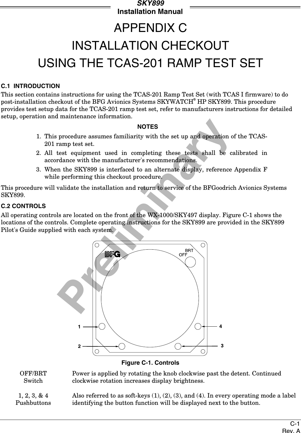 PreliminarySKY899Installation ManualC-1Rev. AAPPENDIX CINSTALLATION CHECKOUTUSING THE TCAS-201 RAMP TEST SETC.1  INTRODUCTIONThis section contains instructions for using the TCAS-201 Ramp Test Set (with TCAS I firmware) to dopost-installation checkout of the BFG Avionics Systems SKYWATCH® HP SKY899. This procedureprovides test setup data for the TCAS-201 ramp test set, refer to manufacturers instructions for detailedsetup, operation and maintenance information.NOTES1. This procedure assumes familiarity with the set up and operation of the TCAS-201 ramp test set.2. All test equipment used in completing these tests shall be calibrated inaccordance with the manufacturer&apos;s recommendations.3. When the SKY899 is interfaced to an alternate display, reference Appendix Fwhile performing this checkout procedure.This procedure will validate the installation and return to service of the BFGoodrich Avionics SystemsSKY899.C.2 CONTROLSAll operating controls are located on the front of the WX-1000/SKY497 display. Figure C-1 shows thelocations of the controls. Complete operating instructions for the SKY899 are provided in the SKY899Pilot&apos;s Guide supplied with each system.Figure C-1. ControlsOFF/BRTSwitchPower is applied by rotating the knob clockwise past the detent. Continuedclockwise rotation increases display brightness.1, 2, 3, &amp; 4PushbuttonsAlso referred to as soft-keys (1), (2), (3), and (4). In every operating mode a labelidentifying the button function will be displayed next to the button.