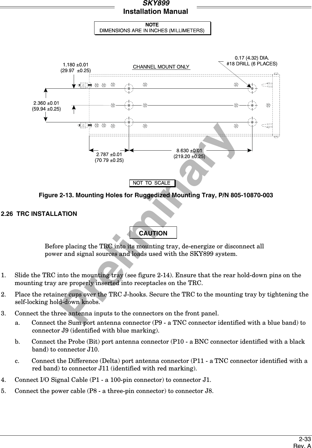 PreliminarySKY899Installation Manual2-33Rev. AFigure 2-13. Mounting Holes for Ruggedized Mounting Tray, P/N 805-10870-0032.26  TRC INSTALLATIONCAUTIONBefore placing the TRC into its mounting tray, de-energize or disconnect allpower and signal sources and loads used with the SKY899 system.1. Slide the TRC into the mounting tray (see figure 2-14). Ensure that the rear hold-down pins on themounting tray are properly inserted into receptacles on the TRC.2.  Place the retainer cups over the TRC J-hooks. Secure the TRC to the mounting tray by tightening theself-locking hold-down knobs.3. Connect the three antenna inputs to the connectors on the front panel.a. Connect the Sum port antenna connector (P9 - a TNC connector identified with a blue band) toconnector J9 (identified with blue marking).b. Connect the Probe (Bit) port antenna connector (P10 - a BNC connector identified with a blackband) to connector J10.c. Connect the Difference (Delta) port antenna connector (P11 - a TNC connector identified with ared band) to connector J11 (identified with red marking).4. Connect I/O Signal Cable (P1 - a 100-pin connector) to connector J1.5. Connect the power cable (P8 - a three-pin connector) to connector J8.