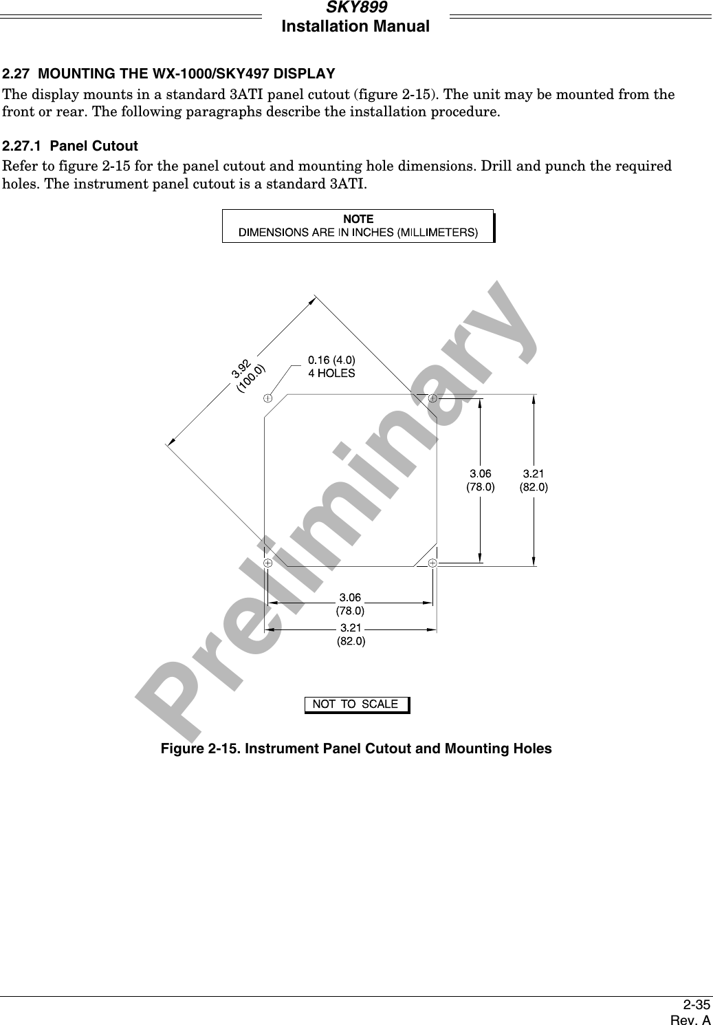 PreliminarySKY899Installation Manual2-35Rev. A2.27  MOUNTING THE WX-1000/SKY497 DISPLAYThe display mounts in a standard 3ATI panel cutout (figure 2-15). The unit may be mounted from thefront or rear. The following paragraphs describe the installation procedure.2.27.1  Panel CutoutRefer to figure 2-15 for the panel cutout and mounting hole dimensions. Drill and punch the requiredholes. The instrument panel cutout is a standard 3ATI.Figure 2-15. Instrument Panel Cutout and Mounting Holes