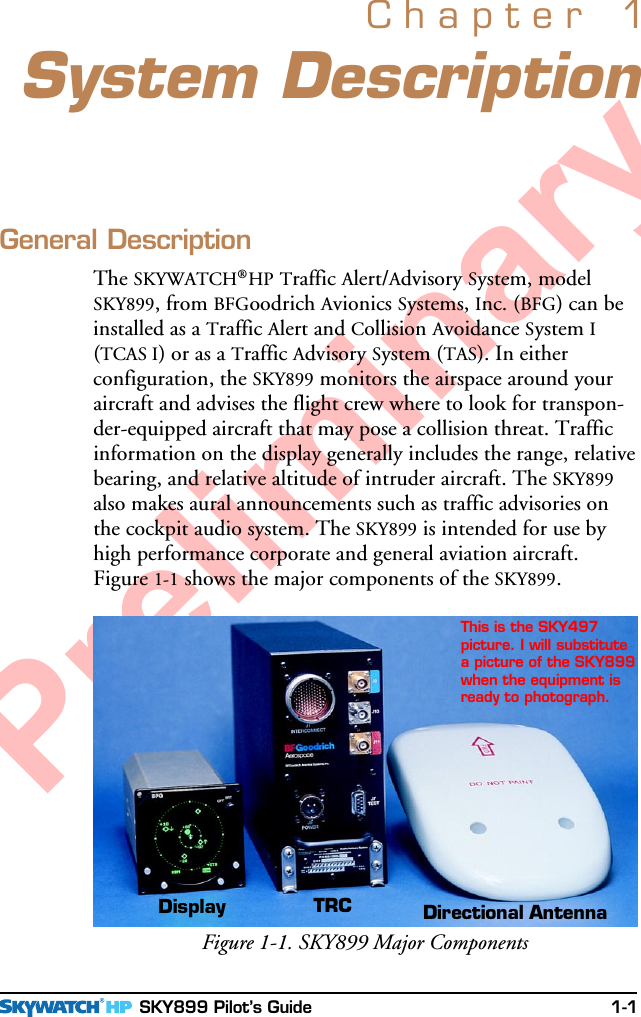  SKY899 Pilot’s Guide 1-1PreliminarySystem DescriptionChapter 1General DescriptionThe SKYWATCH®HP Traffic Alert/Advisory System, modelSKY899, from BFGoodrich Avionics Systems, Inc. (BFG) can beinstalled as a Traffic Alert and Collision Avoidance System I(TCAS I) or as a Traffic Advisory System (TAS). In eitherconfiguration, the SKY899 monitors the airspace around youraircraft and advises the flight crew where to look for transpon-der-equipped aircraft that may pose a collision threat. Trafficinformation on the display generally includes the range, relativebearing, and relative altitude of intruder aircraft. The SKY899also makes aural announcements such as traffic advisories onthe cockpit audio system. The SKY899 is intended for use byhigh performance corporate and general aviation aircraft.Figure 1-1 shows the major components of the SKY899.Figure 1-1. SKY899 Major ComponentsDirectional AntennaTRCDisplayThis is the SKY497picture. I will substitutea picture of the SKY899when the equipment isready to photograph.