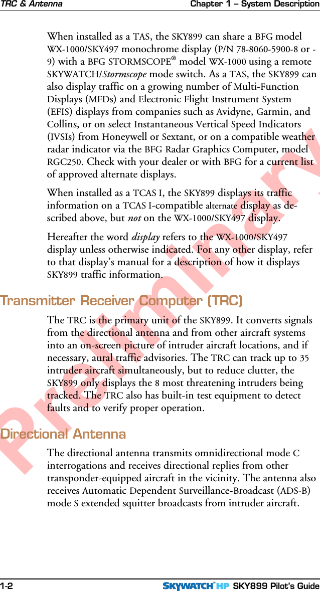 Chapter 1 – System Description SKY899 Pilot’s Guide1-2PreliminaryWhen installed as a TAS, the SKY899 can share a BFG modelWX-1000/SKY497 monochrome display (P/N 78-8060-5900-8 or -9) with a BFG STORMSCOPE® model WX-1000 using a remoteSKYWATCH/Stormscope mode switch. As a TAS, the SKY899 canalso display traffic on a growing number of Multi-FunctionDisplays (MFDs) and Electronic Flight Instrument System(EFIS) displays from companies such as Avidyne, Garmin, andCollins, or on select Instantaneous Vertical Speed Indicators(IVSIs) from Honeywell or Sextant, or on a compatible weatherradar indicator via the BFG Radar Graphics Computer, modelRGC250. Check with your dealer or with BFG for a current listof approved alternate displays.When installed as a TCAS I, the SKY899 displays its trafficinformation on a TCAS I-compatible alternate display as de-scribed above, but not on the WX-1000/SKY497 display.Hereafter the word display refers to the WX-1000/SKY497display unless otherwise indicated. For any other display, referto that display’s manual for a description of how it displaysSKY899 traffic information.Transmitter Receiver Computer (TRC)The TRC is the primary unit of the SKY899. It converts signalsfrom the directional antenna and from other aircraft systemsinto an on-screen picture of intruder aircraft locations, and ifnecessary, aural traffic advisories. The TRC can track up to 35intruder aircraft simultaneously, but to reduce clutter, theSKY899 only displays the 8 most threatening intruders beingtracked. The TRC also has built-in test equipment to detectfaults and to verify proper operation.Directional AntennaThe directional antenna transmits omnidirectional mode Cinterrogations and receives directional replies from othertransponder-equipped aircraft in the vicinity. The antenna alsoreceives Automatic Dependent Surveillance-Broadcast (ADS-B)mode S extended squitter broadcasts from intruder aircraft.TRC &amp; Antenna