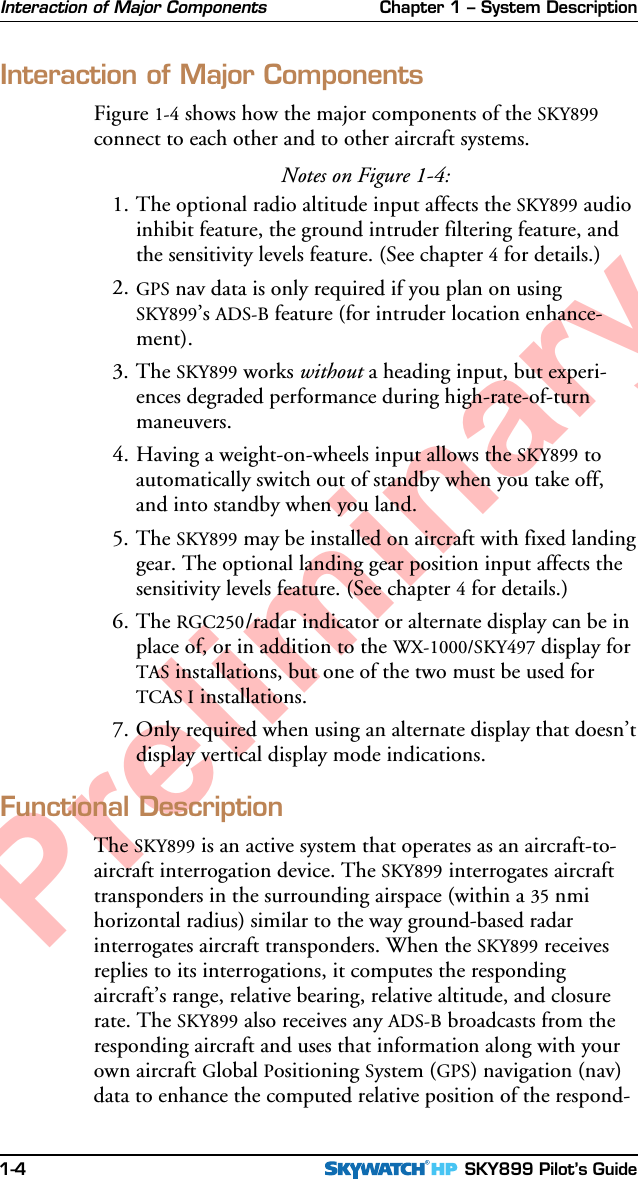 Chapter 1 – System Description SKY899 Pilot’s Guide1-4PreliminaryInteraction of Major ComponentsInteraction of Major ComponentsFigure 1-4 shows how the major components of the SKY899connect to each other and to other aircraft systems.Notes on Figure 1-4:1. The optional radio altitude input affects the SKY899 audioinhibit feature, the ground intruder filtering feature, andthe sensitivity levels feature. (See chapter 4 for details.)2. GPS nav data is only required if you plan on usingSKY899’s ADS-B feature (for intruder location enhance-ment).3. The SKY899 works without a heading input, but experi-ences degraded performance during high-rate-of-turnmaneuvers.4. Having a weight-on-wheels input allows the SKY899 toautomatically switch out of standby when you take off,and into standby when you land.5. The SKY899 may be installed on aircraft with fixed landinggear. The optional landing gear position input affects thesensitivity levels feature. (See chapter 4 for details.)6. The RGC250/radar indicator or alternate display can be inplace of, or in addition to the WX-1000/SKY497 display forTAS installations, but one of the two must be used forTCAS I installations.7. Only required when using an alternate display that doesn’tdisplay vertical display mode indications.Functional DescriptionThe SKY899 is an active system that operates as an aircraft-to-aircraft interrogation device. The SKY899 interrogates aircrafttransponders in the surrounding airspace (within a 35 nmihorizontal radius) similar to the way ground-based radarinterrogates aircraft transponders. When the SKY899 receivesreplies to its interrogations, it computes the respondingaircraft’s range, relative bearing, relative altitude, and closurerate. The SKY899 also receives any ADS-B broadcasts from theresponding aircraft and uses that information along with yourown aircraft Global Positioning System (GPS) navigation (nav)data to enhance the computed relative position of the respond-