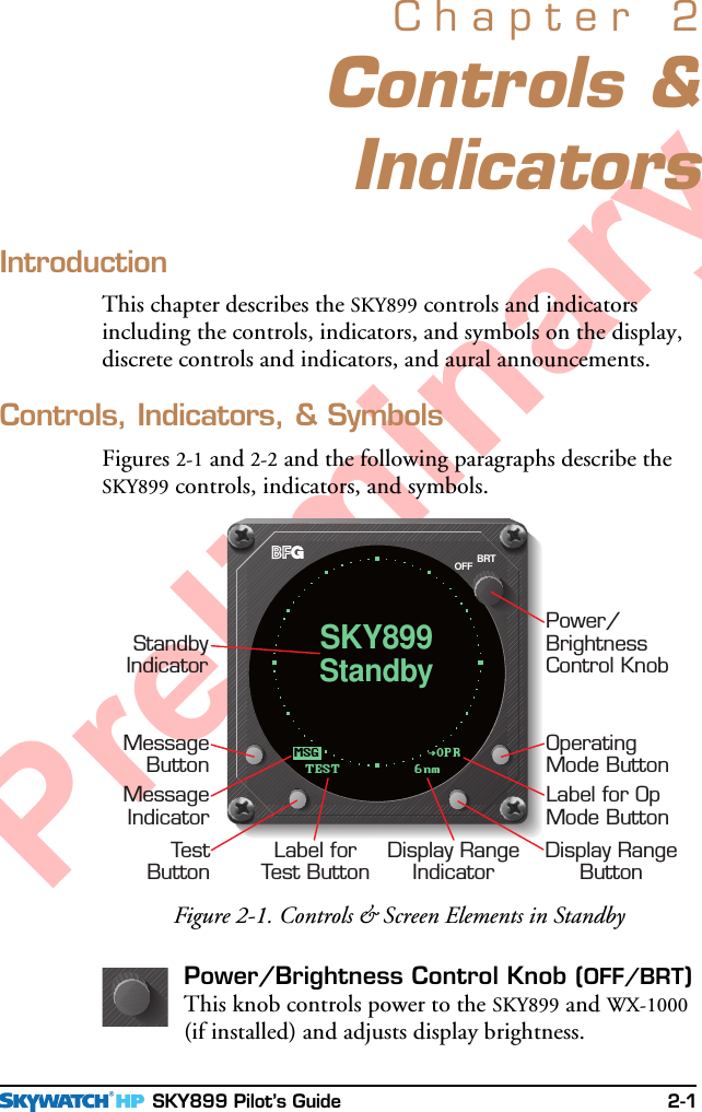  SKY899 Pilot’s Guide 2-1PreliminaryControls &amp;IndicatorsChapter 2IntroductionThis chapter describes the SKY899 controls and indicatorsincluding the controls, indicators, and symbols on the display,discrete controls and indicators, and aural announcements.Controls, Indicators, &amp; SymbolsFigures 2-1 and 2-2 and the following paragraphs describe theSKY899 controls, indicators, and symbols.Figure 2-1. Controls &amp; Screen Elements in StandbyBRTOFFPower/BrightnessControl KnobStandbyIndicatorMessageButtonMessageIndicatorOperatingMode ButtonLabel for OpMode ButtonTestButtonLabel forTest ButtonDisplay RangeIndicatorDisplay RangeButtonOPRMSGStandbySKY899TEST 6nmPower/Brightness Control Knob (OFF/BRT)This knob controls power to the SKY899 and WX-1000(if installed) and adjusts display brightness.