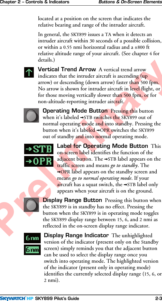 Chapter 2 – Controls &amp; Indicators SKY899 Pilot’s Guide 2-3Preliminarylocated at a position on the screen that indicates therelative bearing and range of the intruder aircraft.In general, the SKY899 issues a TA when it detects anintruder aircraft within 30 seconds of a possible collision,or within a 0.55 nmi horizontal radius and a ±800 ftrelative altitude range of your aircraft. (See chapter 4 fordetails.)Vertical Trend Arrow  A vertical trend arrowindicates that the intruder aircraft is ascending (uparrow) or descending (down arrow) faster than 500 fpm.No arrow is shown for intruder aircraft in level flight, orfor those moving vertically slower than 500 fpm, or fornon-altitude-reporting intruder aircraft.Operating Mode Button  Pressing this buttonwhen it’s labeled &gt;STB switches the SKY899 out ofnormal operating mode and into standby. Pressing thebutton when it’s labeled &gt;OPR switches the SKY899out of standby and into normal operating mode.Label for Operating Mode Button  Thison-screen label identifies the function of theadjacent button. The &gt;STB label appears on thetraffic screen and means go to standby. The&gt;OPR label appears on the standby screen andmeans go to normal operating mode. If youraircraft has a squat switch, the &gt;STB label onlyappears when your aircraft is on the ground.Display Range Button  Pressing this button whenthe SKY899 is in standby has no effect. Pressing thebutton when the SKY899 is in operating mode togglesthe SKY899 display range between 15, 6, and 2 nmi asreflected in the on-screen display range indicator.Display Range Indicator  The unhighlightedversion of the indicator (present only on the Standbyscreen) simply reminds you that the adjacent buttoncan be used to select the display range once youswitch into operating mode. The highlighted versionof the indicator (present only in operating mode)identifies the currently selected display range (15, 6, or2 nmi).Buttons &amp; On-Screen ElementsSTB6nmOPR6nm