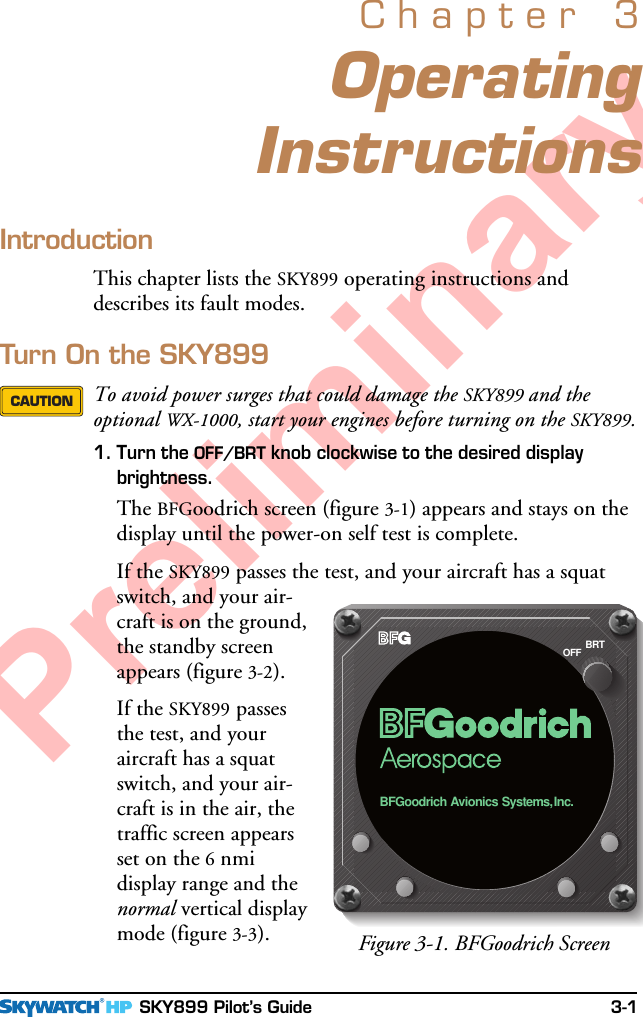  SKY899 Pilot’s Guide 3-1PreliminaryOperatingInstructionsChapter 3IntroductionThis chapter lists the SKY899 operating instructions anddescribes its fault modes.Turn On the SKY899To avoid power surges that could damage the SKY899 and theoptional WX-1000, start your engines before turning on the SKY899.1. Turn the OFF/BRT knob clockwise to the desired displaybrightness.The BFGoodrich screen (figure 3-1) appears and stays on thedisplay until the power-on self test is complete.If the SKY899 passes the test, and your aircraft has a squatswitch, and your air-craft is on the ground,the standby screenappears (figure 3-2).If the SKY899 passesthe test, and youraircraft has a squatswitch, and your air-craft is in the air, thetraffic screen appearsset on the 6 nmidisplay range and thenormal vertical displaymode (figure 3-3).CAUTIONFigure 3-1. BFGoodrich ScreenBRTOFFBFGoodrich Avionics Systems,Inc.