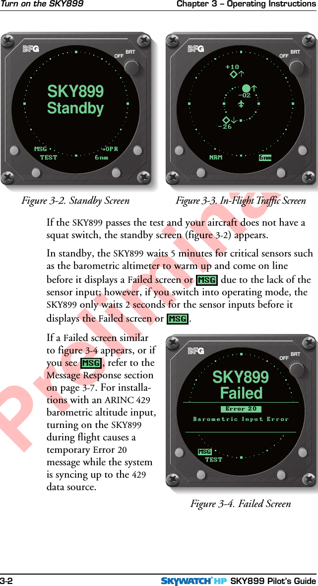 Chapter 3 – Operating Instructions SKY899 Pilot’s Guide3-2PreliminaryIf the SKY899 passes the test and your aircraft does not have asquat switch, the standby screen (figure 3-2) appears.In standby, the SKY899 waits 5 minutes for critical sensors suchas the barometric altimeter to warm up and come on linebefore it displays a Failed screen or MSG due to the lack of thesensor input; however, if you switch into operating mode, theSKY899 only waits 2 seconds for the sensor inputs before itdisplays the Failed screen or MSG.If a Failed screen similarto figure 3-4 appears, or ifyou see MSG, refer to theMessage Response sectionon page 3-7. For installa-tions with an ARINC 429barometric altitude input,turning on the SKY899during flight causes atemporary Error 20message while the systemis syncing up to the 429data source.Turn on the SKY899Figure 3-3. In-Flight Traffic ScreenFigure 3-2. Standby ScreenBRTOFFOPRMSGStandbySKY899TEST6nmBRTOFFNRM 6nm-26+10-02Figure 3-4. Failed ScreenFailedSKY899TESTBRTOFFBarometric Input ErrorError 20MSG