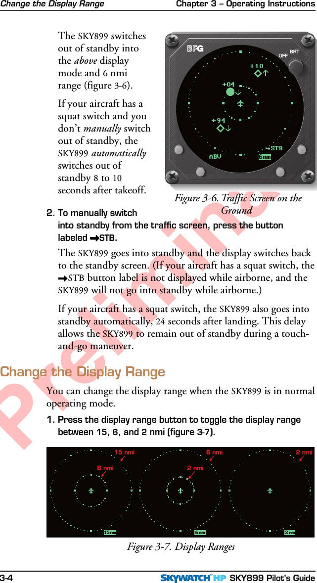 Chapter 3 – Operating Instructions SKY899 Pilot’s Guide3-4PreliminaryThe SKY899 switchesout of standby intothe above displaymode and 6 nmirange (figure 3-6).If your aircraft has asquat switch and youdon’t manually switchout of standby, theSKY899 automaticallyswitches out ofstandby 8 to 10seconds after takeoff.2. To manually switchinto standby from the traffic screen, press the buttonlabeled &gt;&gt;&gt;&gt;&gt;STB.The SKY899 goes into standby and the display switches backto the standby screen. (If your aircraft has a squat switch, the&gt;STB button label is not displayed while airborne, and theSKY899 will not go into standby while airborne.)If your aircraft has a squat switch, the SKY899 also goes intostandby automatically, 24 seconds after landing. This delayallows the SKY899 to remain out of standby during a touch-and-go maneuver.Change the Display RangeYou can change the display range when the SKY899 is in normaloperating mode.1. Press the display range button to toggle the display rangebetween 15, 6, and 2 nmi (figure 3-7).15nm 6nm 2nm6 nmi 2 nmi15 nmi 6 nmi 2 nmiFigure 3-7. Display RangesChange the Display RangeFigure 3-6.Traffic Screen on theGroundBRTOFFABV 6nm+94+10+04STB