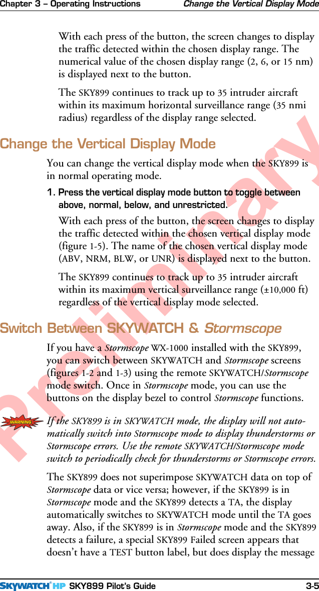 Chapter 3 – Operating Instructions SKY899 Pilot’s Guide 3-5PreliminaryWith each press of the button, the screen changes to displaythe traffic detected within the chosen display range. Thenumerical value of the chosen display range (2, 6, or 15 nm)is displayed next to the button.The SKY899 continues to track up to 35 intruder aircraftwithin its maximum horizontal surveillance range (35 nmiradius) regardless of the display range selected.Change the Vertical Display ModeYou can change the vertical display mode when the SKY899 isin normal operating mode.1. Press the vertical display mode button to toggle betweenabove, normal, below, and unrestricted.With each press of the button, the screen changes to displaythe traffic detected within the chosen vertical display mode(figure 1-5). The name of the chosen vertical display mode(ABV, NRM, BLW, or UNR) is displayed next to the button.The SKY899 continues to track up to 35 intruder aircraftwithin its maximum vertical surveillance range (±10,000 ft)regardless of the vertical display mode selected.Switch Between SKYWATCH &amp; StormscopeIf you have a Stormscope WX-1000 installed with the SKY899,you can switch between SKYWATCH and Stormscope screens(figures 1-2 and 1-3) using the remote SKYWATCH/Stormscopemode switch. Once in Stormscope mode, you can use thebuttons on the display bezel to control Stormscope functions.If the SKY899 is in SKYWATCH mode, the display will not auto-matically switch into Stormscope mode to display thunderstorms orStormscope errors. Use the remote SKYWATCH/Stormscope modeswitch to periodically check for thunderstorms or Stormscope errors.The SKY899 does not superimpose SKYWATCH data on top ofStormscope data or vice versa; however, if the SKY899 is inStormscope mode and the SKY899 detects a TA, the displayautomatically switches to SKYWATCH mode until the TA goesaway. Also, if the SKY899 is in Stormscope mode and the SKY899detects a failure, a special SKY899 Failed screen appears thatdoesn’t have a TEST button label, but does display the messageChange the Vertical Display Mode