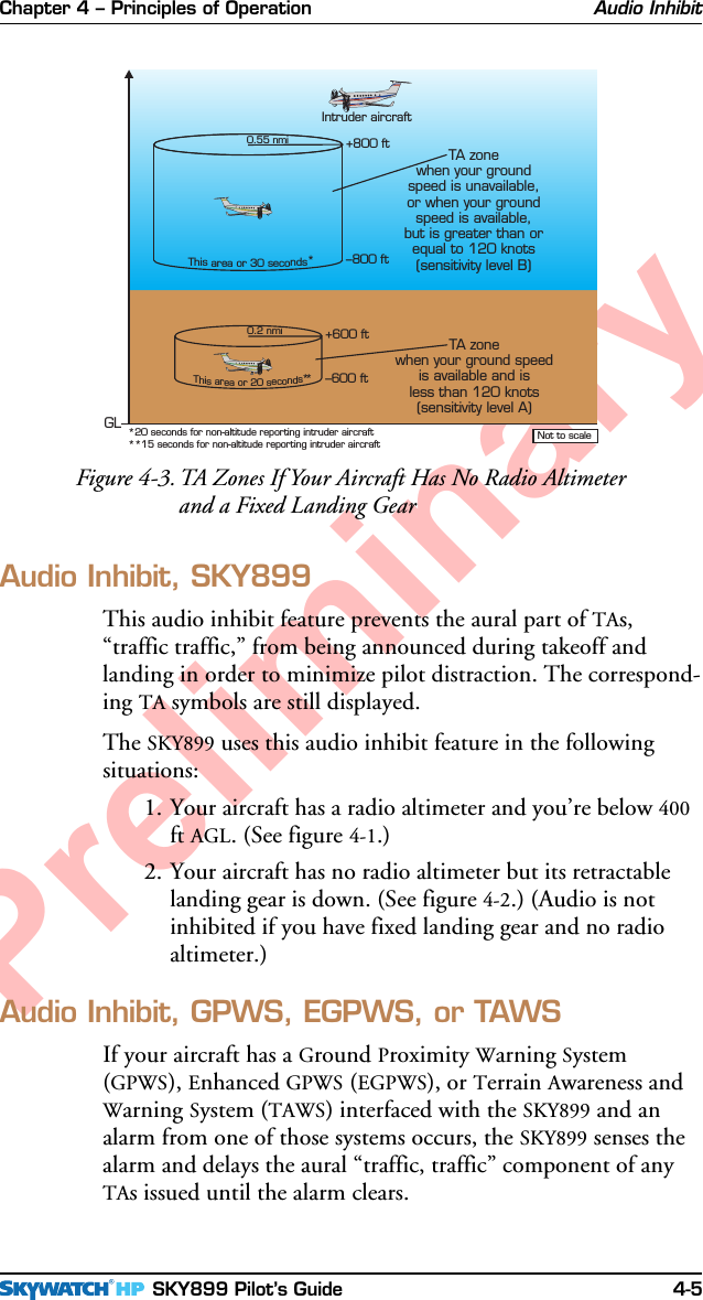 Chapter 4 – Principles of Operation SKY899 Pilot’s Guide 4-5PreliminaryAudio Inhibit, SKY899This audio inhibit feature prevents the aural part of TAs,“traffic traffic,” from being announced during takeoff andlanding in order to minimize pilot distraction. The correspond-ing TA symbols are still displayed.The SKY899 uses this audio inhibit feature in the followingsituations:1. Your aircraft has a radio altimeter and you’re below 400ft AGL. (See figure 4-1.)2. Your aircraft has no radio altimeter but its retractablelanding gear is down. (See figure 4-2.) (Audio is notinhibited if you have fixed landing gear and no radioaltimeter.)Audio Inhibit, GPWS, EGPWS, or TAWSIf your aircraft has a Ground Proximity Warning System(GPWS), Enhanced GPWS (EGPWS), or Terrain Awareness andWarning System (TAWS) interfaced with the SKY899 and analarm from one of those systems occurs, the SKY899 senses thealarm and delays the aural “traffic, traffic” component of anyTAs issued until the alarm clears.Audio InhibitFigure 4-3. TA Zones If Your Aircraft Has No Radio Altimeterand a Fixed Landing Gear0.2 nmi+600 ft–600 ftThisareaor 20seconds*0.55 nmi+800 ft–800 ftThisareaor 30 seconds****15 seconds for non-altitude reporting intruder aircraft*20 seconds for non-altitude reporting intruder aircraft Not to scaleIntruder aircraftGLTA zonewhen your groundspeed is unavailable,or when your groundspeed is available,but is greater than orequal to 120 knots(sensitivity level B)TA zonewhen your ground speedis available and isless than 120 knots(sensitivity level A)